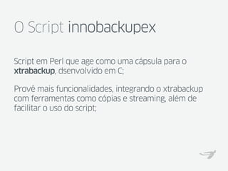 O Script innobackupex

Script em Perl que age como uma cápsula para o
xtrabackup, dsenvolvido em C;

Provê mais funcionalidades, integrando o xtrabackup
com ferramentas como cópias e streaming, além de
facilitar o uso do script;
 