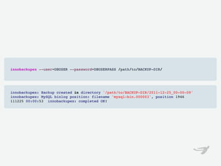 innobackupex --user=DBUSER --password=DBUSERPASS /path/to/BACKUP-DIR/




innobackupex: Backup created in directory '/path/to/BACKUP-DIR/2011-12-25_00-00-09'
innobackupex: MySQL binlog position: filename 'mysql-bin.000003', position 1946
111225 00:00:53  innobackupex: completed OK!
 