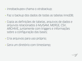‣   innobackupex chama o xtrabackup;

‣   Faz o backup dos dados de todas as tabelas InnoDB;

‣   Copia as definições de tabelas, arquivos de dados e
    arquivos relacionados à MyISAM, MERGE, CSV,
    ARCHIVE, juntamente com triggers e informações
    sobre a configuração das bases;

‣   Cria arquivos para uso próprio;

‣   Gera um diretório com timestamp;
 