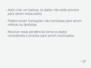 ‣   Após criar um backup, os dados não estão prontos
    para serem restaurados;

‣   Podem existir transações não comitadas para serem
    refeitas ou desfeitas;

‣   Resolver estas pendências torna os dados
    consistentes e prontos para serem reutilizados;
 