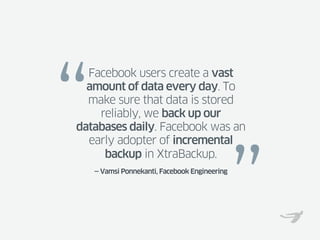 “
  Facebook users create a vast
  amount of data every day. To
  make sure that data is stored
    reliably, we back up our
databases daily. Facebook was an
  early adopter of incremental




                                               ”
     backup in XtraBackup.
    — Vamsi Ponnekanti, Facebook Engineering
 