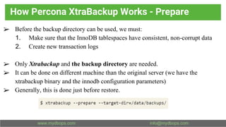 How Percona XtraBackup Works - Prepare
➢ Before the backup directory can be used, we must:
1. Make sure that the InnoDB tablespaces have consistent, non-corrupt data
2. Create new transaction logs
➢ Only Xtrabackup and the backup directory are needed.
➢ It can be done on different machine than the original server (we have the
xtrabackup binary and the innodb configuration parameters)
➢ Generally, this is done just before restore.
 