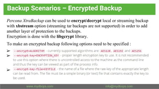 Backup Scenarios – Encrypted Backup
Percona XtraBackup can be used to encrypt/decrypt local or streaming backup
with xbstream option (streaming tar backups are not supported) in order to add
another layer of protection to the backups.
Encryption is done with the libgcrypt library.
To make an encrypted backup following options need to be specified :
➢
➢
➢
 