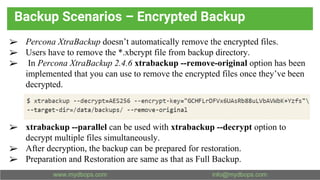 Backup Scenarios – Encrypted Backup
➢ Percona XtraBackup doesn’t automatically remove the encrypted files.
➢ Users have to remove the *.xbcrypt file from backup directory.
➢ In Percona XtraBackup 2.4.6 xtrabackup --remove-original option has been
implemented that you can use to remove the encrypted files once they’ve been
decrypted.
➢ xtrabackup --parallel can be used with xtrabackup --decrypt option to
decrypt multiple files simultaneously.
➢ After decryption, the backup can be prepared for restoration.
➢ Preparation and Restoration are same as that as Full Backup.
 