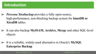 Introduction
➢ Percona Xtrabackup provides a fully open-source,
high-performance, non-blocking backup system for InnoDB or
XtraDB tables
➢ It can also backup MyISAM, Archive, Merge and other SQL-level
objects
➢ It is a reliable, widely-used alternative to Oracle's MySQL
Enterprise Backup
 