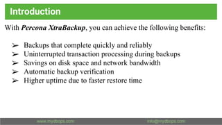Introduction
With Percona XtraBackup, you can achieve the following benefits:
➢ Backups that complete quickly and reliably
➢ Uninterrupted transaction processing during backups
➢ Savings on disk space and network bandwidth
➢ Automatic backup verification
➢ Higher uptime due to faster restore time
 