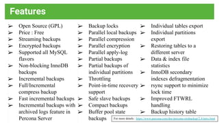 Features
For more details : https://www.percona.com/doc/percona-xtrabackup/2.4/intro.html
➢ Open Source (GPL)
➢ Price : Free
➢ Streaming backups
➢ Encrypted backups
➢ Supported all MySQL
flavors
➢ Non-blocking InnoDB
backups
➢ Incremental backups
➢ Full/Incremental
compress backup
➢ Fast incremental backups
➢ Incremental backups with
archived logs feature in
Percona Server
➢ Backup locks
➢ Parallel local backups
➢ Parallel compression
➢ Parallel encryption
➢ Parallel apply-log
➢ Partial backups
➢ Partial backups of
individual partitions
➢ Throttling
➢ Point-in-time recovery
support
➢ Safe slave backups
➢ Compact backups
➢ Buffer pool state
backups
➢ Individual tables export
➢ Individual partitions
export
➢ Restoring tables to a
different server
➢ Data & index file
statistics
➢ InnoDB secondary
indexes defragmentation
➢ rsync support to minimize
lock time
➢ Improved FTWRL
handling
➢ Backup history table
 