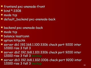 66
 frontend pxc-onenode-frontfrontend pxc-onenode-front
 bind *:3308bind *:3308
 mode tcpmode tcp
 default_backend pxc-onenode-backdefault_backend pxc-onenode-back
 backend pxc-onenode-backbackend pxc-onenode-back
 mode tcpmode tcp
 balance leastconnbalance leastconn
 option httpchkoption httpchk
 server db1 192.168.1.100:3306 check port 9200 interserver db1 192.168.1.100:3306 check port 9200 inter
12000 rise 3 fall 312000 rise 3 fall 3
 server db2 192.168.1.101:3306 check port 9200 interserver db2 192.168.1.101:3306 check port 9200 inter
12000 rise 3 fall 312000 rise 3 fall 3 backupbackup
 server db3 192.168.1.102:3306 check port 9200 interserver db3 192.168.1.102:3306 check port 9200 inter
12000 rise 3 fall 312000 rise 3 fall 3 backupbackup
 