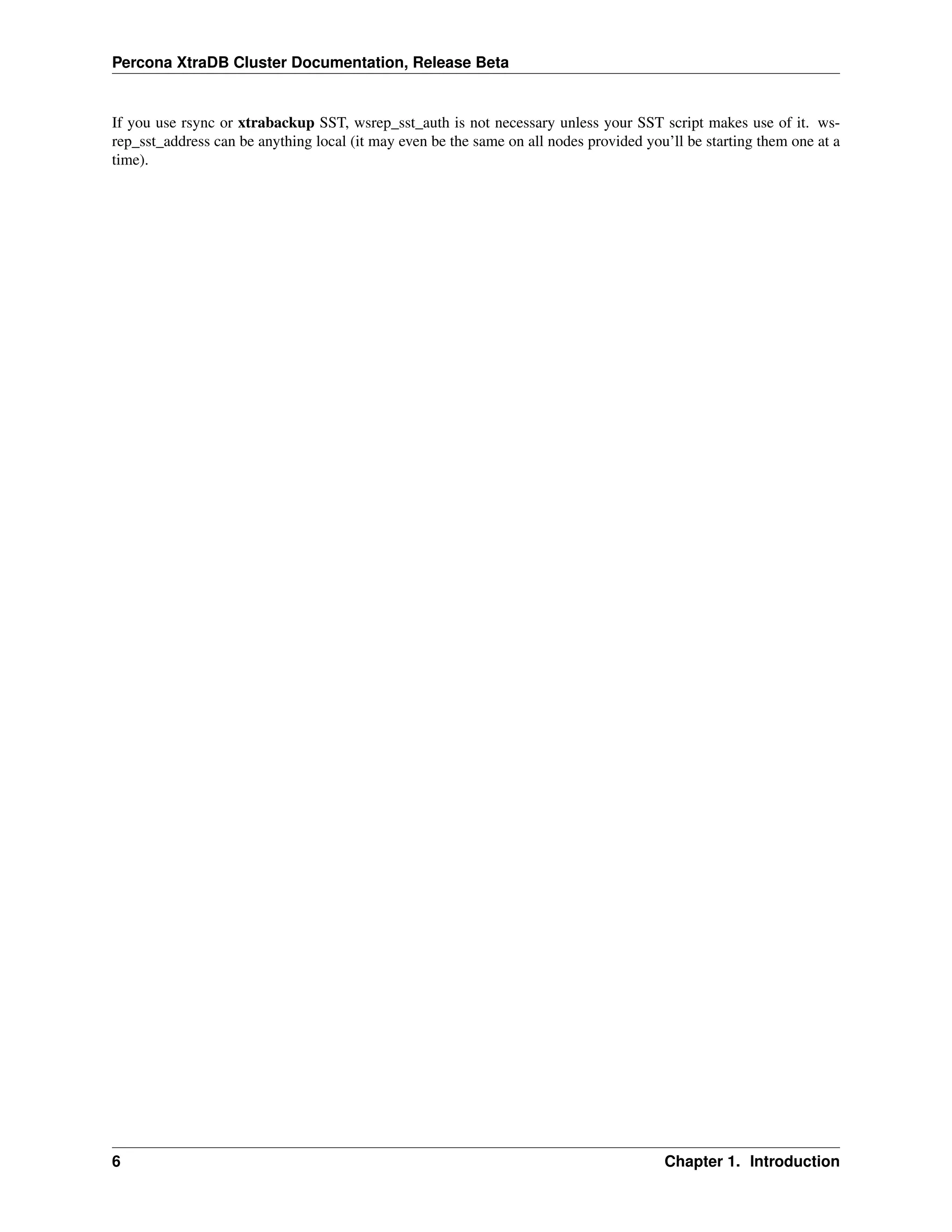 Percona XtraDB Cluster Documentation, Release Beta
If you use rsync or xtrabackup SST, wsrep_sst_auth is not necessary unless your SST script makes use of it. ws-
rep_sst_address can be anything local (it may even be the same on all nodes provided you’ll be starting them one at a
time).
6 Chapter 1. Introduction
 