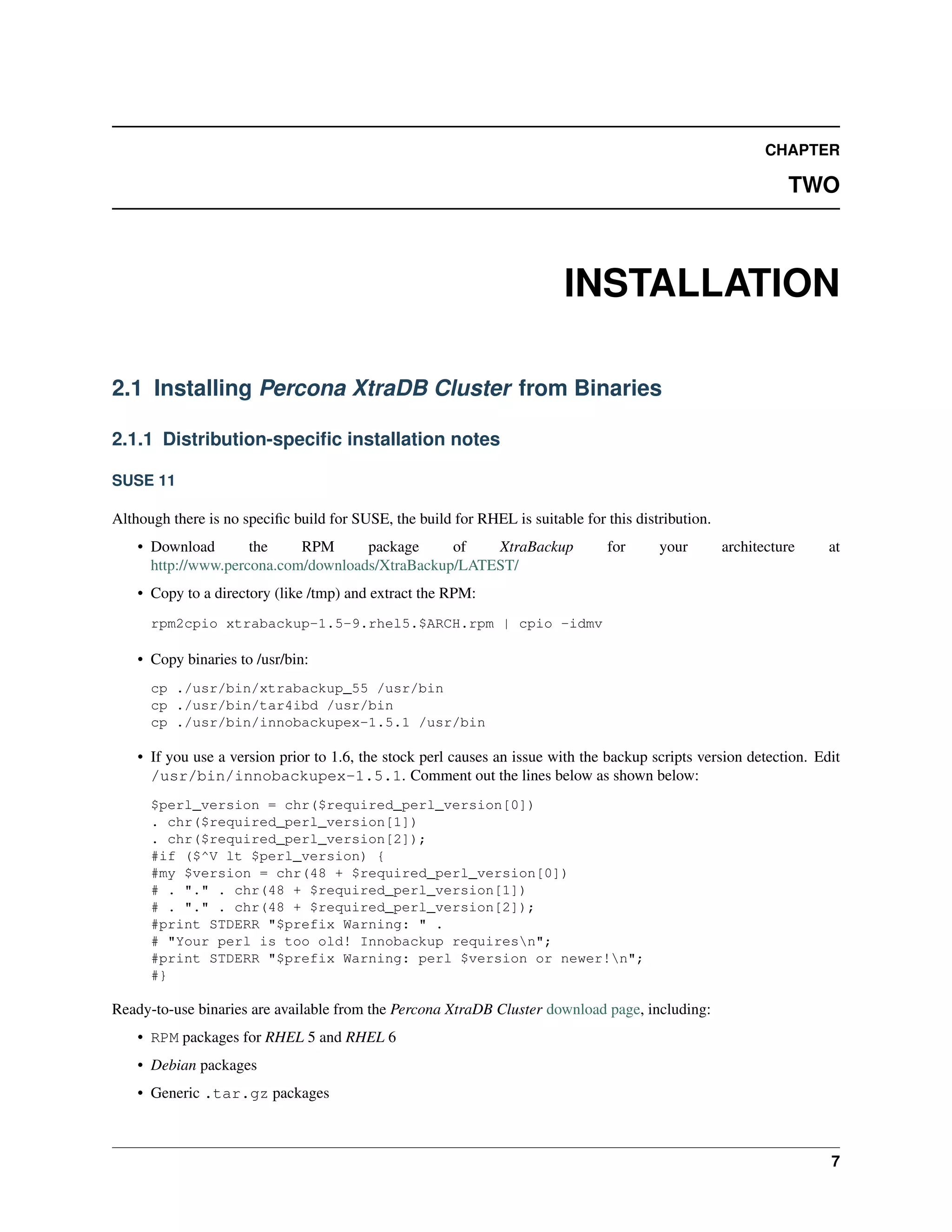CHAPTER
TWO
INSTALLATION
2.1 Installing Percona XtraDB Cluster from Binaries
2.1.1 Distribution-speciﬁc installation notes
SUSE 11
Although there is no speciﬁc build for SUSE, the build for RHEL is suitable for this distribution.
• Download the RPM package of XtraBackup for your architecture at
http://www.percona.com/downloads/XtraBackup/LATEST/
• Copy to a directory (like /tmp) and extract the RPM:
rpm2cpio xtrabackup-1.5-9.rhel5.$ARCH.rpm | cpio -idmv
• Copy binaries to /usr/bin:
cp ./usr/bin/xtrabackup_55 /usr/bin
cp ./usr/bin/tar4ibd /usr/bin
cp ./usr/bin/innobackupex-1.5.1 /usr/bin
• If you use a version prior to 1.6, the stock perl causes an issue with the backup scripts version detection. Edit
/usr/bin/innobackupex-1.5.1. Comment out the lines below as shown below:
$perl_version = chr($required_perl_version[0])
. chr($required_perl_version[1])
. chr($required_perl_version[2]);
#if ($^V lt $perl_version) {
#my $version = chr(48 + $required_perl_version[0])
# . "." . chr(48 + $required_perl_version[1])
# . "." . chr(48 + $required_perl_version[2]);
#print STDERR "$prefix Warning: " .
# "Your perl is too old! Innobackup requiresn";
#print STDERR "$prefix Warning: perl $version or newer!n";
#}
Ready-to-use binaries are available from the Percona XtraDB Cluster download page, including:
• RPM packages for RHEL 5 and RHEL 6
• Debian packages
• Generic .tar.gz packages
7
 