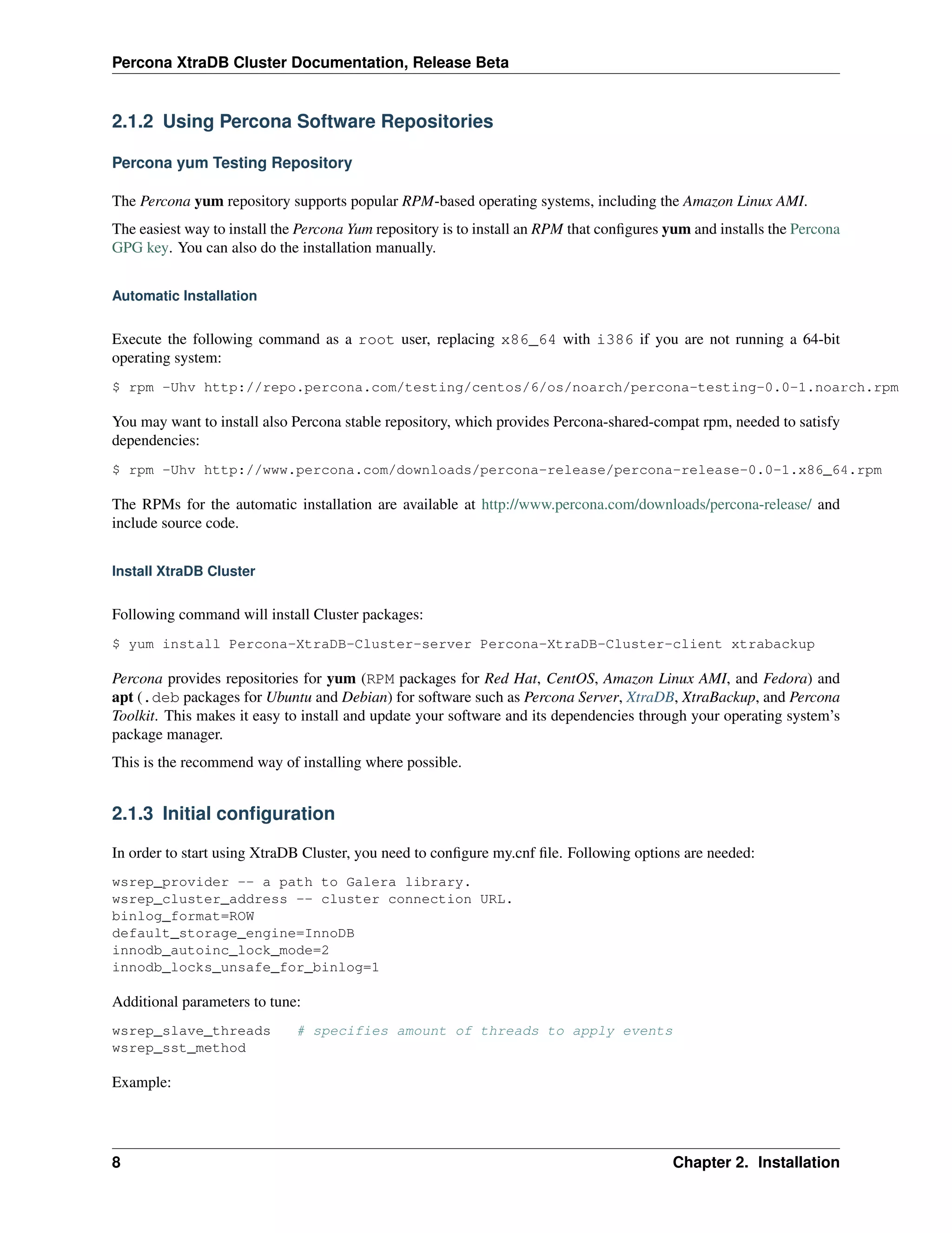 Percona XtraDB Cluster Documentation, Release Beta
2.1.2 Using Percona Software Repositories
Percona yum Testing Repository
The Percona yum repository supports popular RPM-based operating systems, including the Amazon Linux AMI.
The easiest way to install the Percona Yum repository is to install an RPM that conﬁgures yum and installs the Percona
GPG key. You can also do the installation manually.
Automatic Installation
Execute the following command as a root user, replacing x86_64 with i386 if you are not running a 64-bit
operating system:
$ rpm -Uhv http://repo.percona.com/testing/centos/6/os/noarch/percona-testing-0.0-1.noarch.rpm
You may want to install also Percona stable repository, which provides Percona-shared-compat rpm, needed to satisfy
dependencies:
$ rpm -Uhv http://www.percona.com/downloads/percona-release/percona-release-0.0-1.x86_64.rpm
The RPMs for the automatic installation are available at http://www.percona.com/downloads/percona-release/ and
include source code.
Install XtraDB Cluster
Following command will install Cluster packages:
$ yum install Percona-XtraDB-Cluster-server Percona-XtraDB-Cluster-client xtrabackup
Percona provides repositories for yum (RPM packages for Red Hat, CentOS, Amazon Linux AMI, and Fedora) and
apt (.deb packages for Ubuntu and Debian) for software such as Percona Server, XtraDB, XtraBackup, and Percona
Toolkit. This makes it easy to install and update your software and its dependencies through your operating system’s
package manager.
This is the recommend way of installing where possible.
2.1.3 Initial conﬁguration
In order to start using XtraDB Cluster, you need to conﬁgure my.cnf ﬁle. Following options are needed:
wsrep_provider -- a path to Galera library.
wsrep_cluster_address -- cluster connection URL.
binlog_format=ROW
default_storage_engine=InnoDB
innodb_autoinc_lock_mode=2
innodb_locks_unsafe_for_binlog=1
Additional parameters to tune:
wsrep_slave_threads # specifies amount of threads to apply events
wsrep_sst_method
Example:
8 Chapter 2. Installation
 