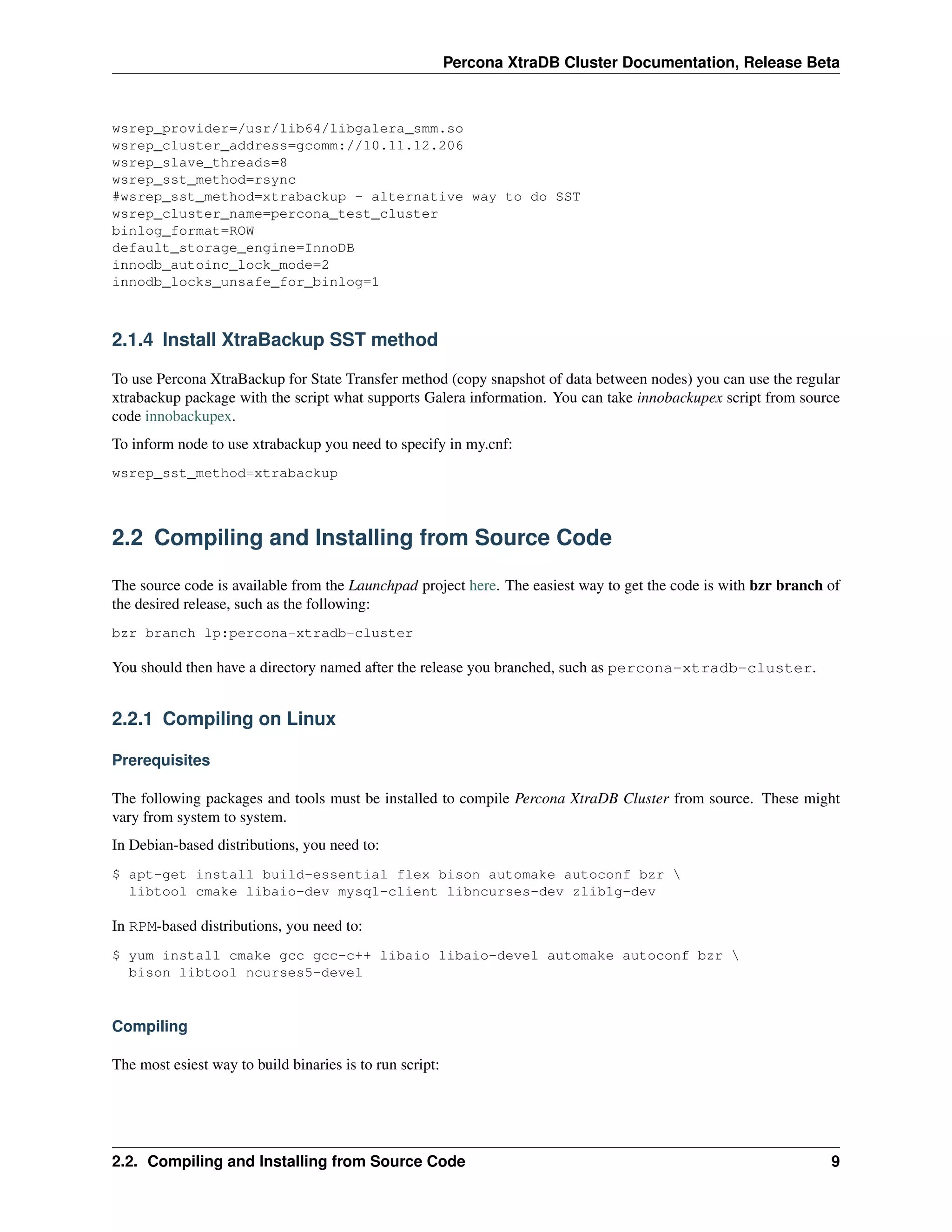 Percona XtraDB Cluster Documentation, Release Beta
wsrep_provider=/usr/lib64/libgalera_smm.so
wsrep_cluster_address=gcomm://10.11.12.206
wsrep_slave_threads=8
wsrep_sst_method=rsync
#wsrep_sst_method=xtrabackup - alternative way to do SST
wsrep_cluster_name=percona_test_cluster
binlog_format=ROW
default_storage_engine=InnoDB
innodb_autoinc_lock_mode=2
innodb_locks_unsafe_for_binlog=1
2.1.4 Install XtraBackup SST method
To use Percona XtraBackup for State Transfer method (copy snapshot of data between nodes) you can use the regular
xtrabackup package with the script what supports Galera information. You can take innobackupex script from source
code innobackupex.
To inform node to use xtrabackup you need to specify in my.cnf:
wsrep_sst_method=xtrabackup
2.2 Compiling and Installing from Source Code
The source code is available from the Launchpad project here. The easiest way to get the code is with bzr branch of
the desired release, such as the following:
bzr branch lp:percona-xtradb-cluster
You should then have a directory named after the release you branched, such as percona-xtradb-cluster.
2.2.1 Compiling on Linux
Prerequisites
The following packages and tools must be installed to compile Percona XtraDB Cluster from source. These might
vary from system to system.
In Debian-based distributions, you need to:
$ apt-get install build-essential flex bison automake autoconf bzr 
libtool cmake libaio-dev mysql-client libncurses-dev zlib1g-dev
In RPM-based distributions, you need to:
$ yum install cmake gcc gcc-c++ libaio libaio-devel automake autoconf bzr 
bison libtool ncurses5-devel
Compiling
The most esiest way to build binaries is to run script:
2.2. Compiling and Installing from Source Code 9
 