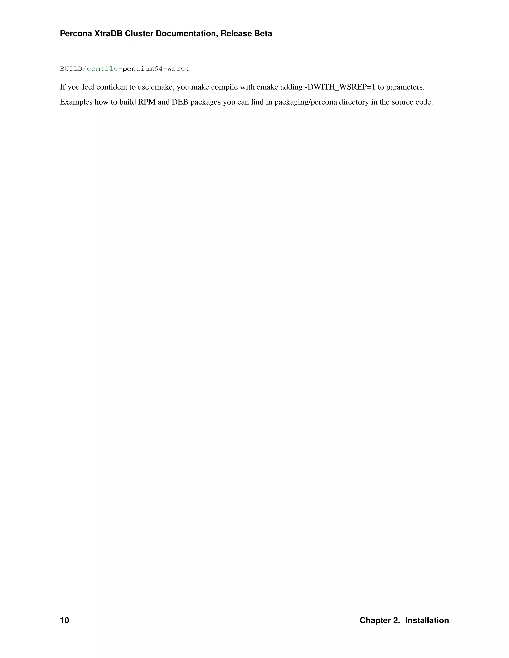 Percona XtraDB Cluster Documentation, Release Beta
BUILD/compile-pentium64-wsrep
If you feel conﬁdent to use cmake, you make compile with cmake adding -DWITH_WSREP=1 to parameters.
Examples how to build RPM and DEB packages you can ﬁnd in packaging/percona directory in the source code.
10 Chapter 2. Installation
 