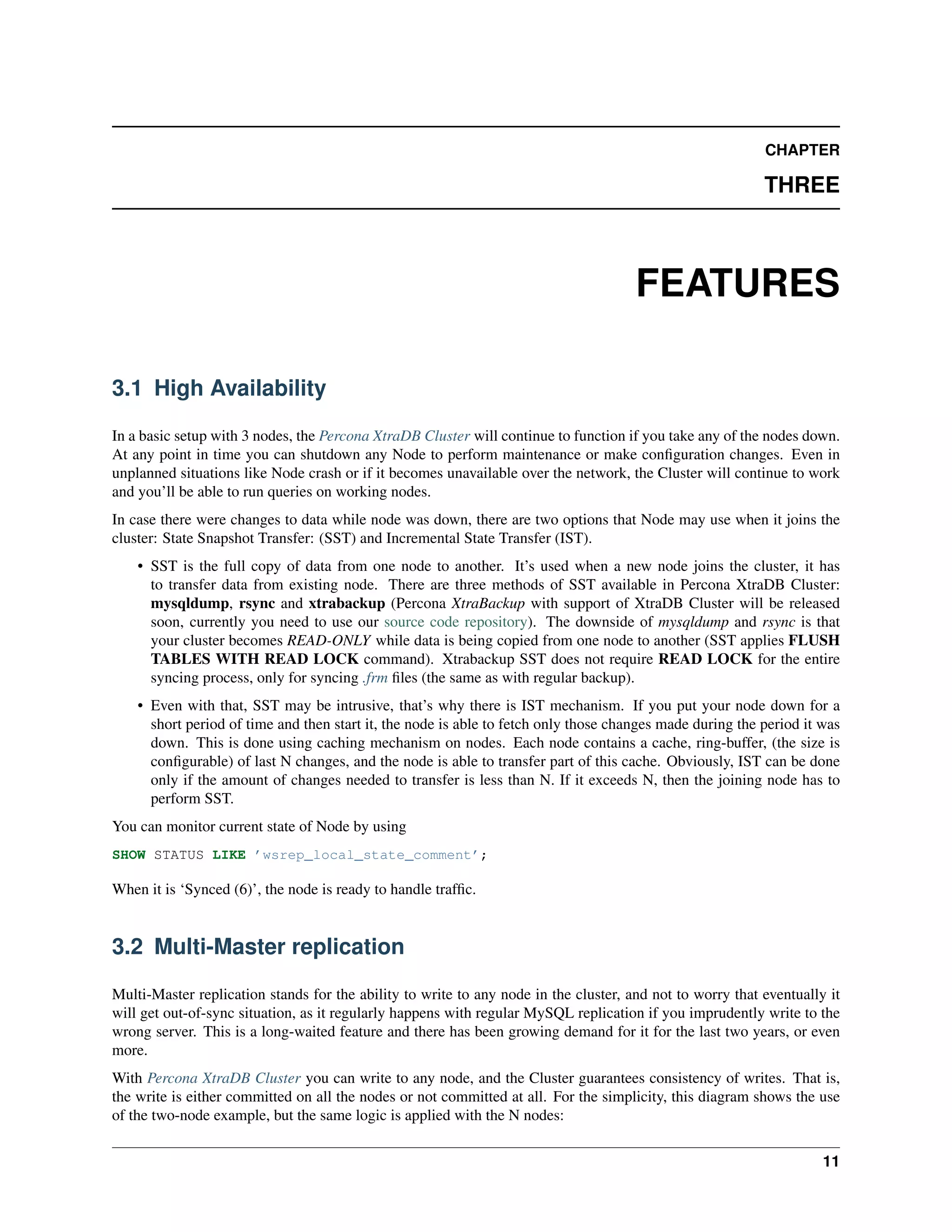 CHAPTER
THREE
FEATURES
3.1 High Availability
In a basic setup with 3 nodes, the Percona XtraDB Cluster will continue to function if you take any of the nodes down.
At any point in time you can shutdown any Node to perform maintenance or make conﬁguration changes. Even in
unplanned situations like Node crash or if it becomes unavailable over the network, the Cluster will continue to work
and you’ll be able to run queries on working nodes.
In case there were changes to data while node was down, there are two options that Node may use when it joins the
cluster: State Snapshot Transfer: (SST) and Incremental State Transfer (IST).
• SST is the full copy of data from one node to another. It’s used when a new node joins the cluster, it has
to transfer data from existing node. There are three methods of SST available in Percona XtraDB Cluster:
mysqldump, rsync and xtrabackup (Percona XtraBackup with support of XtraDB Cluster will be released
soon, currently you need to use our source code repository). The downside of mysqldump and rsync is that
your cluster becomes READ-ONLY while data is being copied from one node to another (SST applies FLUSH
TABLES WITH READ LOCK command). Xtrabackup SST does not require READ LOCK for the entire
syncing process, only for syncing .frm ﬁles (the same as with regular backup).
• Even with that, SST may be intrusive, that’s why there is IST mechanism. If you put your node down for a
short period of time and then start it, the node is able to fetch only those changes made during the period it was
down. This is done using caching mechanism on nodes. Each node contains a cache, ring-buffer, (the size is
conﬁgurable) of last N changes, and the node is able to transfer part of this cache. Obviously, IST can be done
only if the amount of changes needed to transfer is less than N. If it exceeds N, then the joining node has to
perform SST.
You can monitor current state of Node by using
SHOW STATUS LIKE ’wsrep_local_state_comment’;
When it is ‘Synced (6)’, the node is ready to handle trafﬁc.
3.2 Multi-Master replication
Multi-Master replication stands for the ability to write to any node in the cluster, and not to worry that eventually it
will get out-of-sync situation, as it regularly happens with regular MySQL replication if you imprudently write to the
wrong server. This is a long-waited feature and there has been growing demand for it for the last two years, or even
more.
With Percona XtraDB Cluster you can write to any node, and the Cluster guarantees consistency of writes. That is,
the write is either committed on all the nodes or not committed at all. For the simplicity, this diagram shows the use
of the two-node example, but the same logic is applied with the N nodes:
11
 