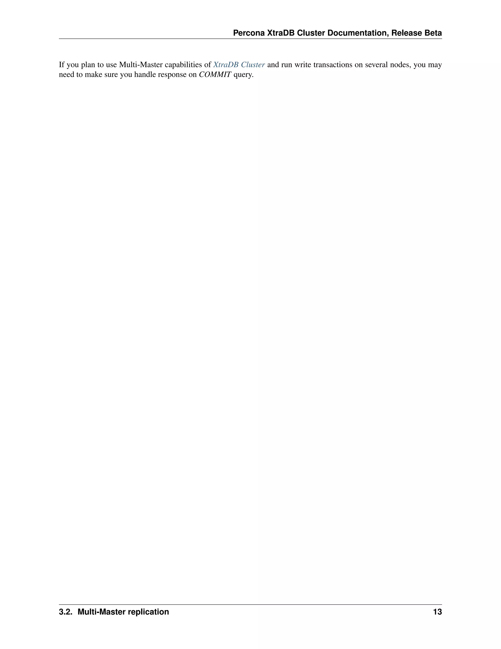 Percona XtraDB Cluster Documentation, Release Beta
If you plan to use Multi-Master capabilities of XtraDB Cluster and run write transactions on several nodes, you may
need to make sure you handle response on COMMIT query.
3.2. Multi-Master replication 13
 