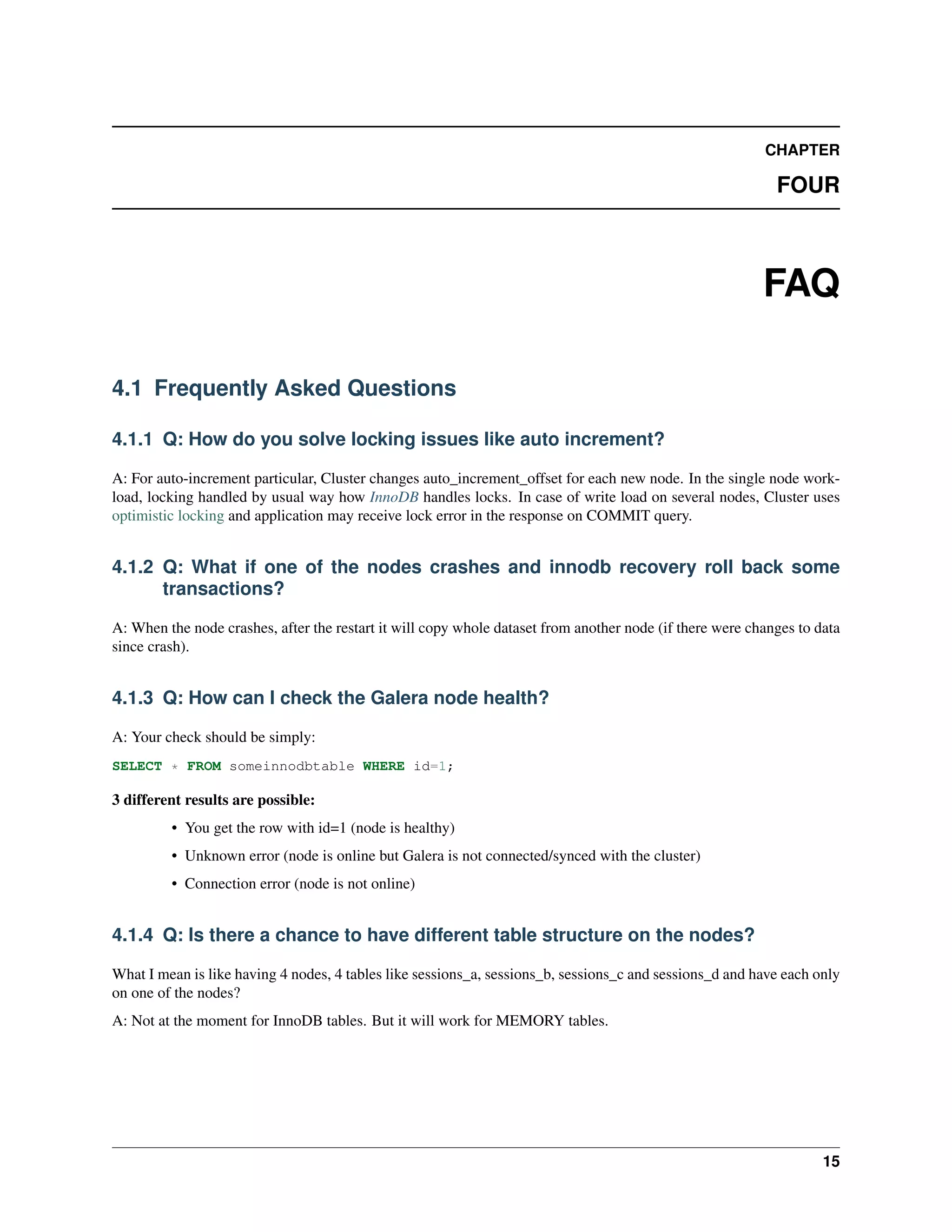 CHAPTER
FOUR
FAQ
4.1 Frequently Asked Questions
4.1.1 Q: How do you solve locking issues like auto increment?
A: For auto-increment particular, Cluster changes auto_increment_offset for each new node. In the single node work-
load, locking handled by usual way how InnoDB handles locks. In case of write load on several nodes, Cluster uses
optimistic locking and application may receive lock error in the response on COMMIT query.
4.1.2 Q: What if one of the nodes crashes and innodb recovery roll back some
transactions?
A: When the node crashes, after the restart it will copy whole dataset from another node (if there were changes to data
since crash).
4.1.3 Q: How can I check the Galera node health?
A: Your check should be simply:
SELECT * FROM someinnodbtable WHERE id=1;
3 different results are possible:
• You get the row with id=1 (node is healthy)
• Unknown error (node is online but Galera is not connected/synced with the cluster)
• Connection error (node is not online)
4.1.4 Q: Is there a chance to have different table structure on the nodes?
What I mean is like having 4 nodes, 4 tables like sessions_a, sessions_b, sessions_c and sessions_d and have each only
on one of the nodes?
A: Not at the moment for InnoDB tables. But it will work for MEMORY tables.
15
 