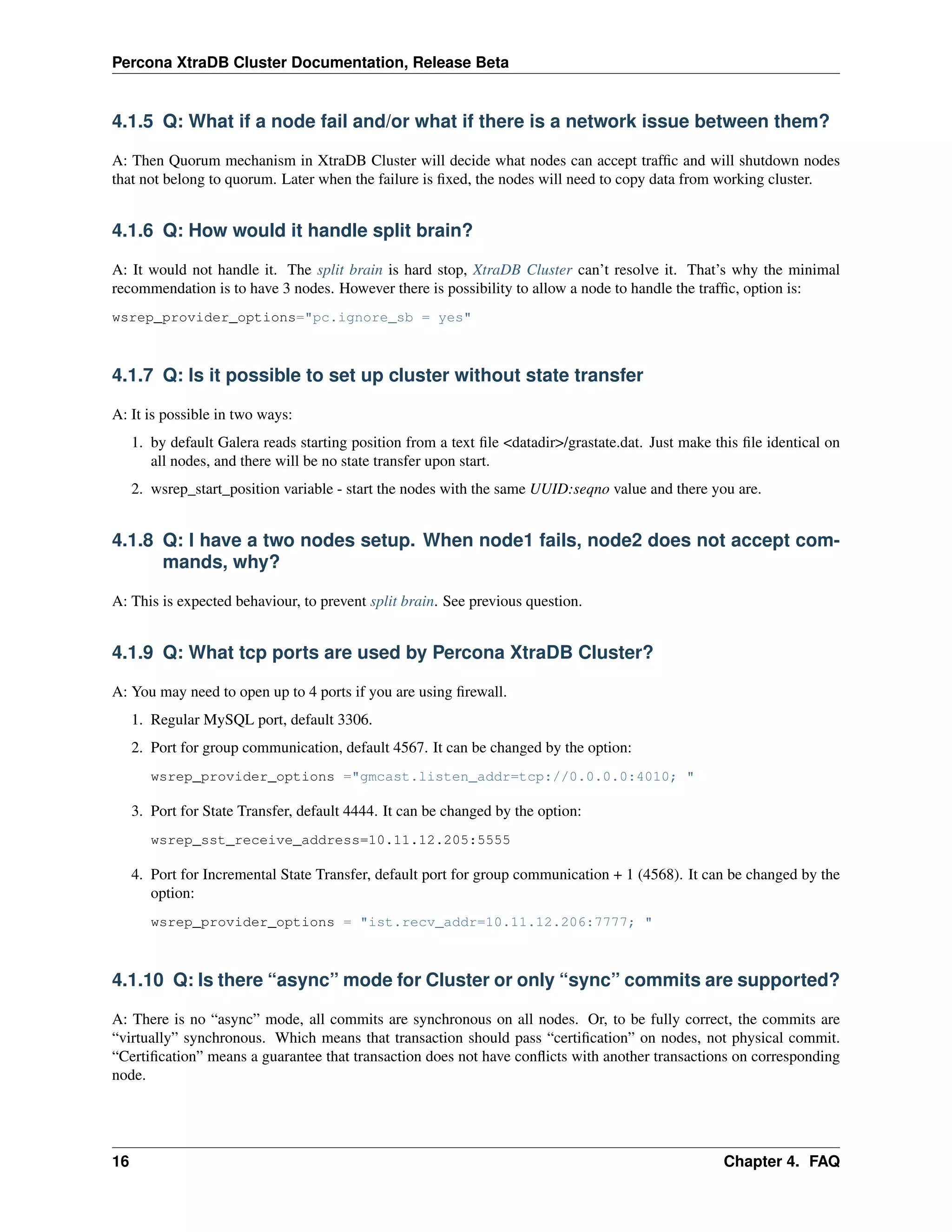 Percona XtraDB Cluster Documentation, Release Beta
4.1.5 Q: What if a node fail and/or what if there is a network issue between them?
A: Then Quorum mechanism in XtraDB Cluster will decide what nodes can accept trafﬁc and will shutdown nodes
that not belong to quorum. Later when the failure is ﬁxed, the nodes will need to copy data from working cluster.
4.1.6 Q: How would it handle split brain?
A: It would not handle it. The split brain is hard stop, XtraDB Cluster can’t resolve it. That’s why the minimal
recommendation is to have 3 nodes. However there is possibility to allow a node to handle the trafﬁc, option is:
wsrep_provider_options="pc.ignore_sb = yes"
4.1.7 Q: Is it possible to set up cluster without state transfer
A: It is possible in two ways:
1. by default Galera reads starting position from a text ﬁle <datadir>/grastate.dat. Just make this ﬁle identical on
all nodes, and there will be no state transfer upon start.
2. wsrep_start_position variable - start the nodes with the same UUID:seqno value and there you are.
4.1.8 Q: I have a two nodes setup. When node1 fails, node2 does not accept com-
mands, why?
A: This is expected behaviour, to prevent split brain. See previous question.
4.1.9 Q: What tcp ports are used by Percona XtraDB Cluster?
A: You may need to open up to 4 ports if you are using ﬁrewall.
1. Regular MySQL port, default 3306.
2. Port for group communication, default 4567. It can be changed by the option:
wsrep_provider_options ="gmcast.listen_addr=tcp://0.0.0.0:4010; "
3. Port for State Transfer, default 4444. It can be changed by the option:
wsrep_sst_receive_address=10.11.12.205:5555
4. Port for Incremental State Transfer, default port for group communication + 1 (4568). It can be changed by the
option:
wsrep_provider_options = "ist.recv_addr=10.11.12.206:7777; "
4.1.10 Q: Is there “async” mode for Cluster or only “sync” commits are supported?
A: There is no “async” mode, all commits are synchronous on all nodes. Or, to be fully correct, the commits are
“virtually” synchronous. Which means that transaction should pass “certiﬁcation” on nodes, not physical commit.
“Certiﬁcation” means a guarantee that transaction does not have conﬂicts with another transactions on corresponding
node.
16 Chapter 4. FAQ
 