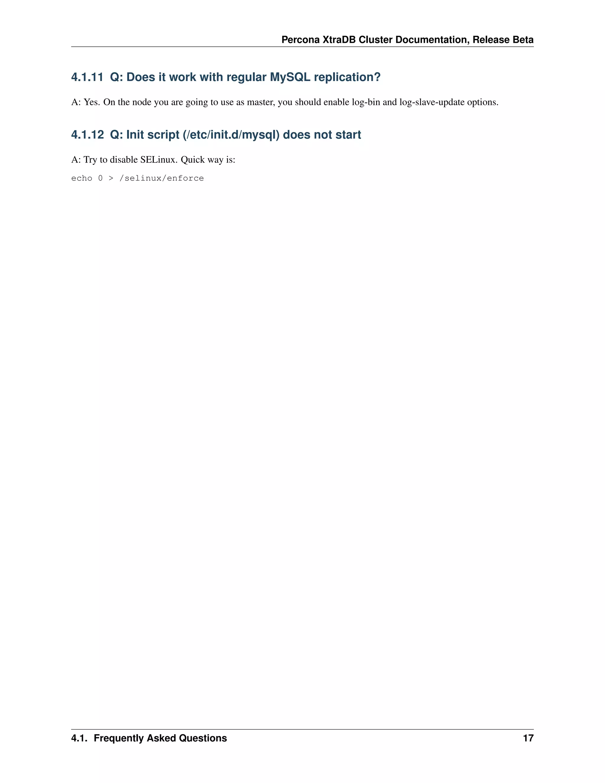 Percona XtraDB Cluster Documentation, Release Beta
4.1.11 Q: Does it work with regular MySQL replication?
A: Yes. On the node you are going to use as master, you should enable log-bin and log-slave-update options.
4.1.12 Q: Init script (/etc/init.d/mysql) does not start
A: Try to disable SELinux. Quick way is:
echo 0 > /selinux/enforce
4.1. Frequently Asked Questions 17
 