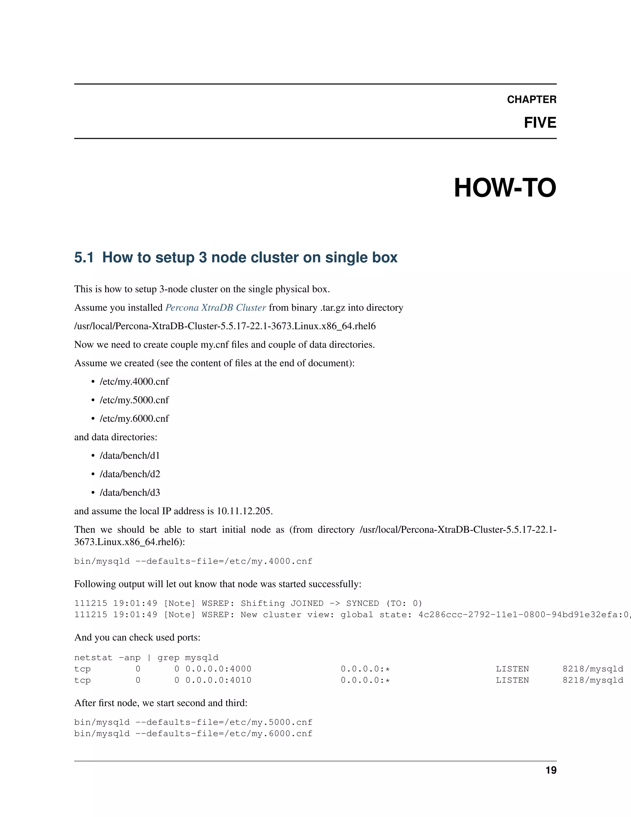 CHAPTER
FIVE
HOW-TO
5.1 How to setup 3 node cluster on single box
This is how to setup 3-node cluster on the single physical box.
Assume you installed Percona XtraDB Cluster from binary .tar.gz into directory
/usr/local/Percona-XtraDB-Cluster-5.5.17-22.1-3673.Linux.x86_64.rhel6
Now we need to create couple my.cnf ﬁles and couple of data directories.
Assume we created (see the content of ﬁles at the end of document):
• /etc/my.4000.cnf
• /etc/my.5000.cnf
• /etc/my.6000.cnf
and data directories:
• /data/bench/d1
• /data/bench/d2
• /data/bench/d3
and assume the local IP address is 10.11.12.205.
Then we should be able to start initial node as (from directory /usr/local/Percona-XtraDB-Cluster-5.5.17-22.1-
3673.Linux.x86_64.rhel6):
bin/mysqld --defaults-file=/etc/my.4000.cnf
Following output will let out know that node was started successfully:
111215 19:01:49 [Note] WSREP: Shifting JOINED -> SYNCED (TO: 0)
111215 19:01:49 [Note] WSREP: New cluster view: global state: 4c286ccc-2792-11e1-0800-94bd91e32efa:0,
And you can check used ports:
netstat -anp | grep mysqld
tcp 0 0 0.0.0.0:4000 0.0.0.0:* LISTEN 8218/mysqld
tcp 0 0 0.0.0.0:4010 0.0.0.0:* LISTEN 8218/mysqld
After ﬁrst node, we start second and third:
bin/mysqld --defaults-file=/etc/my.5000.cnf
bin/mysqld --defaults-file=/etc/my.6000.cnf
19
 