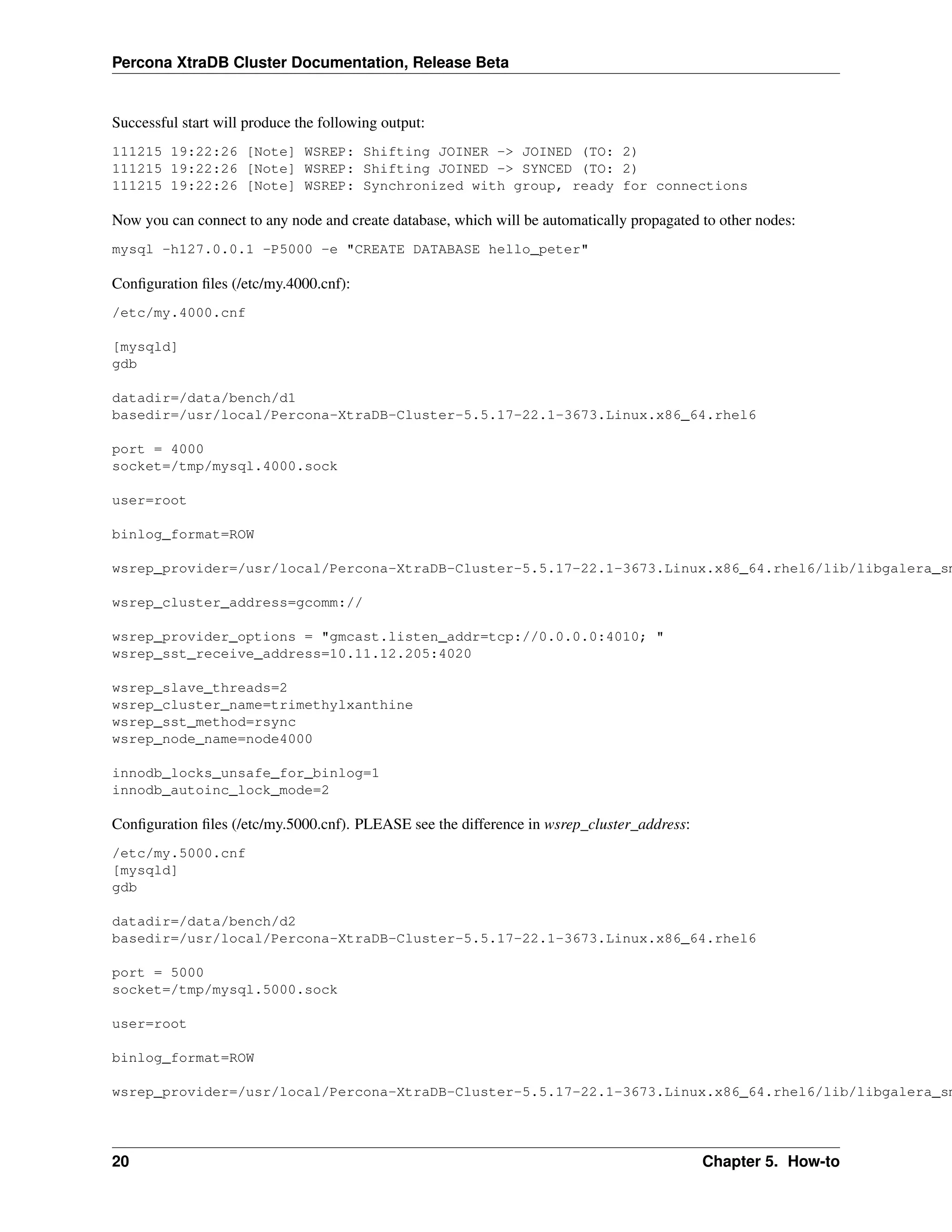 Percona XtraDB Cluster Documentation, Release Beta
Successful start will produce the following output:
111215 19:22:26 [Note] WSREP: Shifting JOINER -> JOINED (TO: 2)
111215 19:22:26 [Note] WSREP: Shifting JOINED -> SYNCED (TO: 2)
111215 19:22:26 [Note] WSREP: Synchronized with group, ready for connections
Now you can connect to any node and create database, which will be automatically propagated to other nodes:
mysql -h127.0.0.1 -P5000 -e "CREATE DATABASE hello_peter"
Conﬁguration ﬁles (/etc/my.4000.cnf):
/etc/my.4000.cnf
[mysqld]
gdb
datadir=/data/bench/d1
basedir=/usr/local/Percona-XtraDB-Cluster-5.5.17-22.1-3673.Linux.x86_64.rhel6
port = 4000
socket=/tmp/mysql.4000.sock
user=root
binlog_format=ROW
wsrep_provider=/usr/local/Percona-XtraDB-Cluster-5.5.17-22.1-3673.Linux.x86_64.rhel6/lib/libgalera_sm
wsrep_cluster_address=gcomm://
wsrep_provider_options = "gmcast.listen_addr=tcp://0.0.0.0:4010; "
wsrep_sst_receive_address=10.11.12.205:4020
wsrep_slave_threads=2
wsrep_cluster_name=trimethylxanthine
wsrep_sst_method=rsync
wsrep_node_name=node4000
innodb_locks_unsafe_for_binlog=1
innodb_autoinc_lock_mode=2
Conﬁguration ﬁles (/etc/my.5000.cnf). PLEASE see the difference in wsrep_cluster_address:
/etc/my.5000.cnf
[mysqld]
gdb
datadir=/data/bench/d2
basedir=/usr/local/Percona-XtraDB-Cluster-5.5.17-22.1-3673.Linux.x86_64.rhel6
port = 5000
socket=/tmp/mysql.5000.sock
user=root
binlog_format=ROW
wsrep_provider=/usr/local/Percona-XtraDB-Cluster-5.5.17-22.1-3673.Linux.x86_64.rhel6/lib/libgalera_sm
20 Chapter 5. How-to
 
