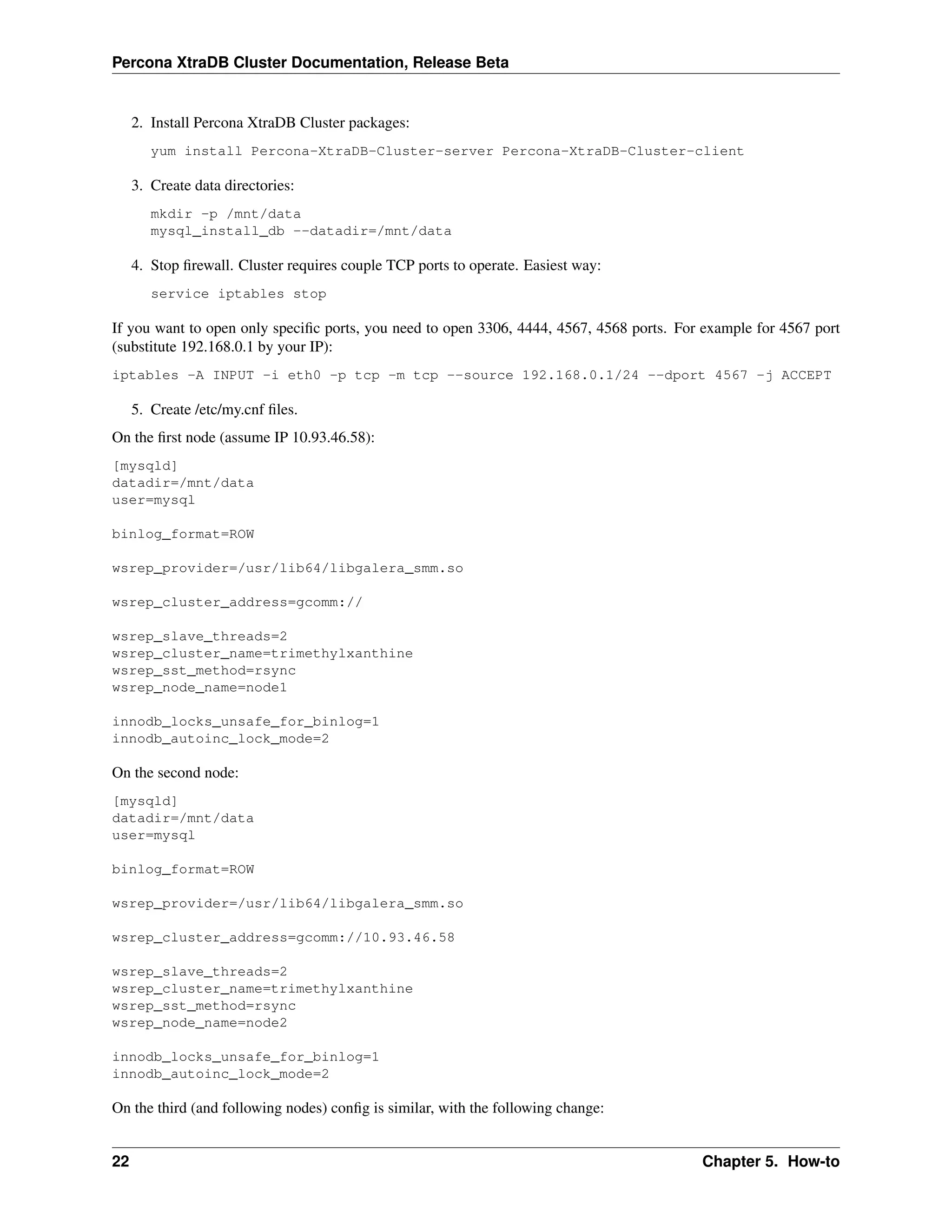 Percona XtraDB Cluster Documentation, Release Beta
2. Install Percona XtraDB Cluster packages:
yum install Percona-XtraDB-Cluster-server Percona-XtraDB-Cluster-client
3. Create data directories:
mkdir -p /mnt/data
mysql_install_db --datadir=/mnt/data
4. Stop ﬁrewall. Cluster requires couple TCP ports to operate. Easiest way:
service iptables stop
If you want to open only speciﬁc ports, you need to open 3306, 4444, 4567, 4568 ports. For example for 4567 port
(substitute 192.168.0.1 by your IP):
iptables -A INPUT -i eth0 -p tcp -m tcp --source 192.168.0.1/24 --dport 4567 -j ACCEPT
5. Create /etc/my.cnf ﬁles.
On the ﬁrst node (assume IP 10.93.46.58):
[mysqld]
datadir=/mnt/data
user=mysql
binlog_format=ROW
wsrep_provider=/usr/lib64/libgalera_smm.so
wsrep_cluster_address=gcomm://
wsrep_slave_threads=2
wsrep_cluster_name=trimethylxanthine
wsrep_sst_method=rsync
wsrep_node_name=node1
innodb_locks_unsafe_for_binlog=1
innodb_autoinc_lock_mode=2
On the second node:
[mysqld]
datadir=/mnt/data
user=mysql
binlog_format=ROW
wsrep_provider=/usr/lib64/libgalera_smm.so
wsrep_cluster_address=gcomm://10.93.46.58
wsrep_slave_threads=2
wsrep_cluster_name=trimethylxanthine
wsrep_sst_method=rsync
wsrep_node_name=node2
innodb_locks_unsafe_for_binlog=1
innodb_autoinc_lock_mode=2
On the third (and following nodes) conﬁg is similar, with the following change:
22 Chapter 5. How-to
 