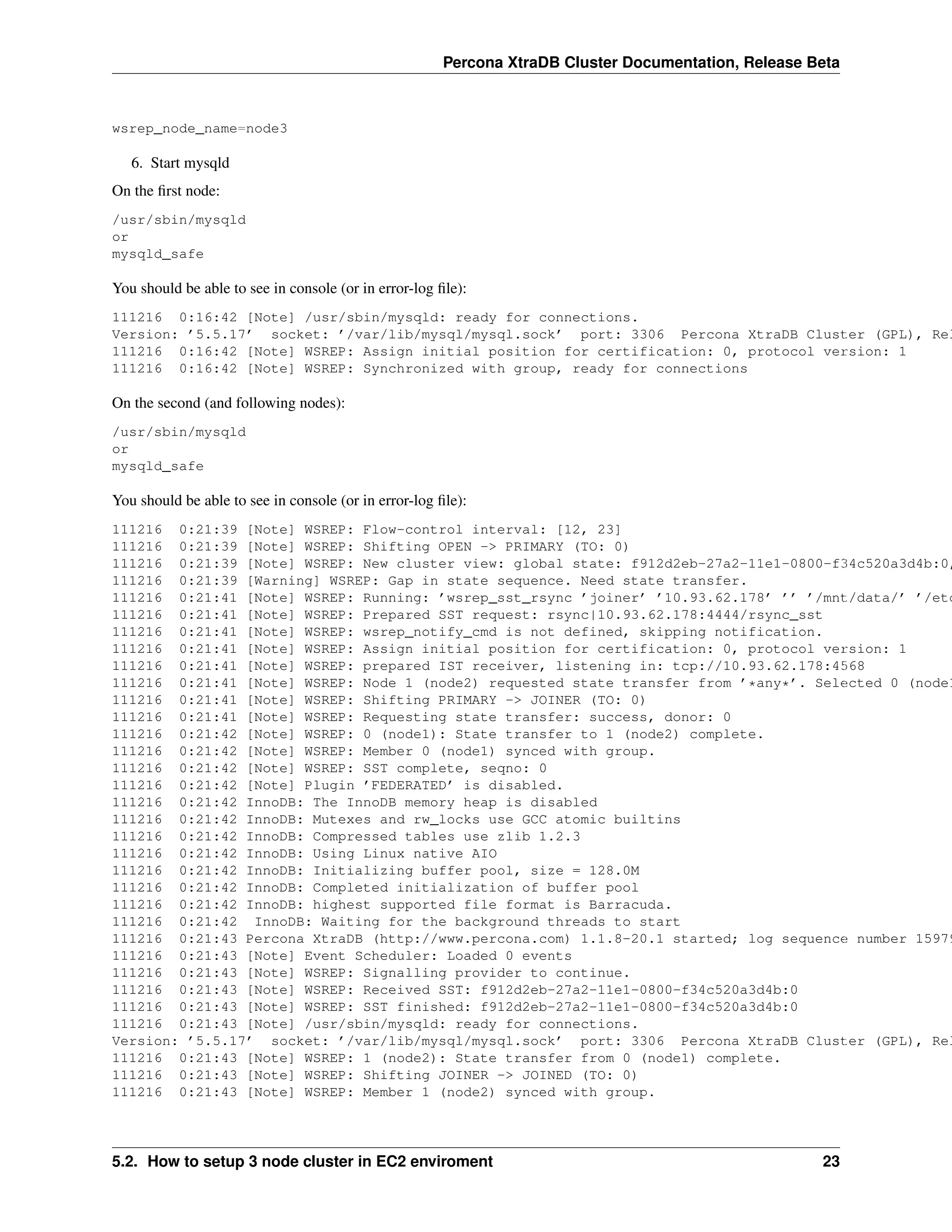 Percona XtraDB Cluster Documentation, Release Beta
wsrep_node_name=node3
6. Start mysqld
On the ﬁrst node:
/usr/sbin/mysqld
or
mysqld_safe
You should be able to see in console (or in error-log ﬁle):
111216 0:16:42 [Note] /usr/sbin/mysqld: ready for connections.
Version: ’5.5.17’ socket: ’/var/lib/mysql/mysql.sock’ port: 3306 Percona XtraDB Cluster (GPL), Rel
111216 0:16:42 [Note] WSREP: Assign initial position for certification: 0, protocol version: 1
111216 0:16:42 [Note] WSREP: Synchronized with group, ready for connections
On the second (and following nodes):
/usr/sbin/mysqld
or
mysqld_safe
You should be able to see in console (or in error-log ﬁle):
111216 0:21:39 [Note] WSREP: Flow-control interval: [12, 23]
111216 0:21:39 [Note] WSREP: Shifting OPEN -> PRIMARY (TO: 0)
111216 0:21:39 [Note] WSREP: New cluster view: global state: f912d2eb-27a2-11e1-0800-f34c520a3d4b:0,
111216 0:21:39 [Warning] WSREP: Gap in state sequence. Need state transfer.
111216 0:21:41 [Note] WSREP: Running: ’wsrep_sst_rsync ’joiner’ ’10.93.62.178’ ’’ ’/mnt/data/’ ’/etc
111216 0:21:41 [Note] WSREP: Prepared SST request: rsync|10.93.62.178:4444/rsync_sst
111216 0:21:41 [Note] WSREP: wsrep_notify_cmd is not defined, skipping notification.
111216 0:21:41 [Note] WSREP: Assign initial position for certification: 0, protocol version: 1
111216 0:21:41 [Note] WSREP: prepared IST receiver, listening in: tcp://10.93.62.178:4568
111216 0:21:41 [Note] WSREP: Node 1 (node2) requested state transfer from ’*any*’. Selected 0 (node1
111216 0:21:41 [Note] WSREP: Shifting PRIMARY -> JOINER (TO: 0)
111216 0:21:41 [Note] WSREP: Requesting state transfer: success, donor: 0
111216 0:21:42 [Note] WSREP: 0 (node1): State transfer to 1 (node2) complete.
111216 0:21:42 [Note] WSREP: Member 0 (node1) synced with group.
111216 0:21:42 [Note] WSREP: SST complete, seqno: 0
111216 0:21:42 [Note] Plugin ’FEDERATED’ is disabled.
111216 0:21:42 InnoDB: The InnoDB memory heap is disabled
111216 0:21:42 InnoDB: Mutexes and rw_locks use GCC atomic builtins
111216 0:21:42 InnoDB: Compressed tables use zlib 1.2.3
111216 0:21:42 InnoDB: Using Linux native AIO
111216 0:21:42 InnoDB: Initializing buffer pool, size = 128.0M
111216 0:21:42 InnoDB: Completed initialization of buffer pool
111216 0:21:42 InnoDB: highest supported file format is Barracuda.
111216 0:21:42 InnoDB: Waiting for the background threads to start
111216 0:21:43 Percona XtraDB (http://www.percona.com) 1.1.8-20.1 started; log sequence number 15979
111216 0:21:43 [Note] Event Scheduler: Loaded 0 events
111216 0:21:43 [Note] WSREP: Signalling provider to continue.
111216 0:21:43 [Note] WSREP: Received SST: f912d2eb-27a2-11e1-0800-f34c520a3d4b:0
111216 0:21:43 [Note] WSREP: SST finished: f912d2eb-27a2-11e1-0800-f34c520a3d4b:0
111216 0:21:43 [Note] /usr/sbin/mysqld: ready for connections.
Version: ’5.5.17’ socket: ’/var/lib/mysql/mysql.sock’ port: 3306 Percona XtraDB Cluster (GPL), Rel
111216 0:21:43 [Note] WSREP: 1 (node2): State transfer from 0 (node1) complete.
111216 0:21:43 [Note] WSREP: Shifting JOINER -> JOINED (TO: 0)
111216 0:21:43 [Note] WSREP: Member 1 (node2) synced with group.
5.2. How to setup 3 node cluster in EC2 enviroment 23
 