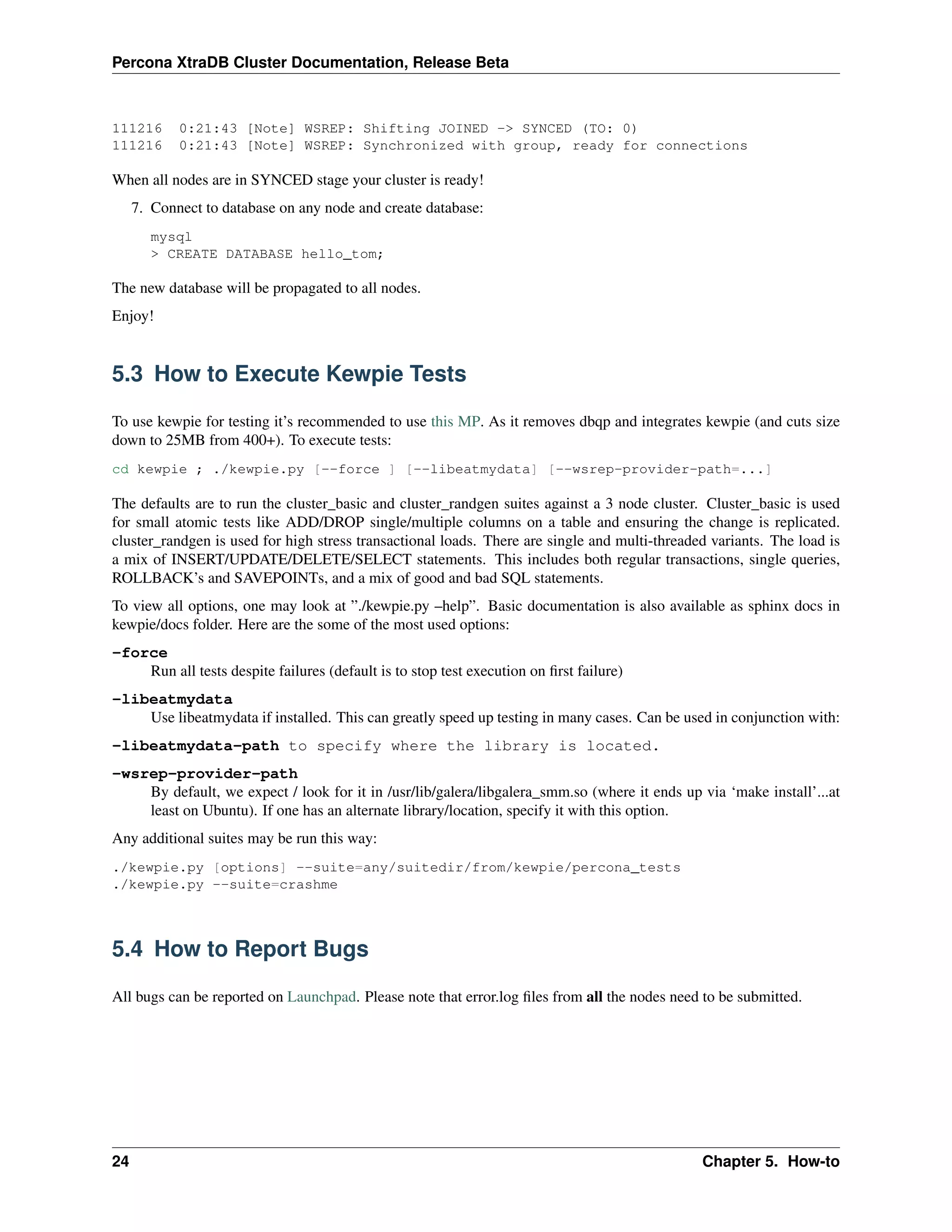 Percona XtraDB Cluster Documentation, Release Beta
111216 0:21:43 [Note] WSREP: Shifting JOINED -> SYNCED (TO: 0)
111216 0:21:43 [Note] WSREP: Synchronized with group, ready for connections
When all nodes are in SYNCED stage your cluster is ready!
7. Connect to database on any node and create database:
mysql
> CREATE DATABASE hello_tom;
The new database will be propagated to all nodes.
Enjoy!
5.3 How to Execute Kewpie Tests
To use kewpie for testing it’s recommended to use this MP. As it removes dbqp and integrates kewpie (and cuts size
down to 25MB from 400+). To execute tests:
cd kewpie ; ./kewpie.py [--force ] [--libeatmydata] [--wsrep-provider-path=...]
The defaults are to run the cluster_basic and cluster_randgen suites against a 3 node cluster. Cluster_basic is used
for small atomic tests like ADD/DROP single/multiple columns on a table and ensuring the change is replicated.
cluster_randgen is used for high stress transactional loads. There are single and multi-threaded variants. The load is
a mix of INSERT/UPDATE/DELETE/SELECT statements. This includes both regular transactions, single queries,
ROLLBACK’s and SAVEPOINTs, and a mix of good and bad SQL statements.
To view all options, one may look at ”./kewpie.py –help”. Basic documentation is also available as sphinx docs in
kewpie/docs folder. Here are the some of the most used options:
-force
Run all tests despite failures (default is to stop test execution on ﬁrst failure)
-libeatmydata
Use libeatmydata if installed. This can greatly speed up testing in many cases. Can be used in conjunction with:
-libeatmydata-path to specify where the library is located.
-wsrep-provider-path
By default, we expect / look for it in /usr/lib/galera/libgalera_smm.so (where it ends up via ‘make install’...at
least on Ubuntu). If one has an alternate library/location, specify it with this option.
Any additional suites may be run this way:
./kewpie.py [options] --suite=any/suitedir/from/kewpie/percona_tests
./kewpie.py --suite=crashme
5.4 How to Report Bugs
All bugs can be reported on Launchpad. Please note that error.log ﬁles from all the nodes need to be submitted.
24 Chapter 5. How-to
 