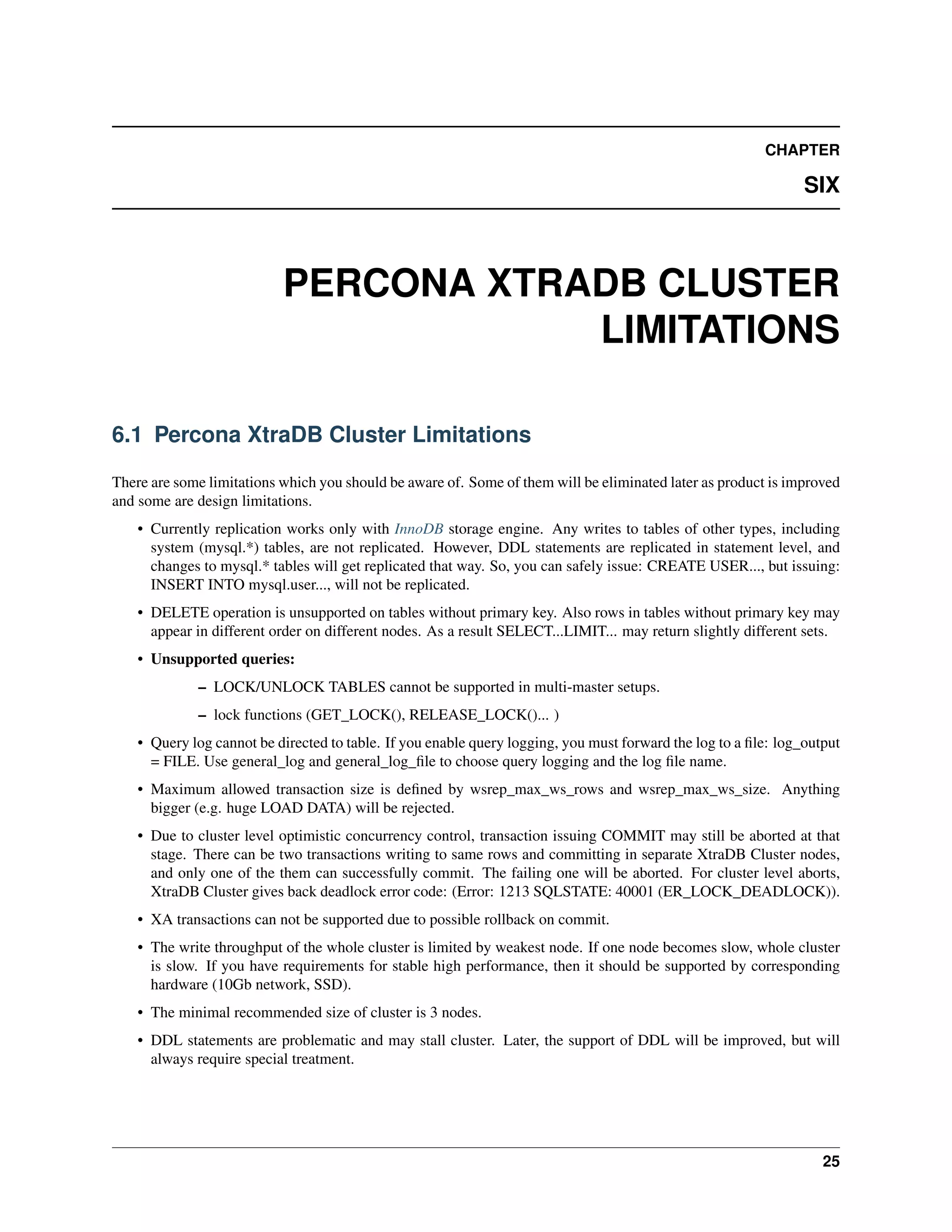 CHAPTER
SIX
PERCONA XTRADB CLUSTER
LIMITATIONS
6.1 Percona XtraDB Cluster Limitations
There are some limitations which you should be aware of. Some of them will be eliminated later as product is improved
and some are design limitations.
• Currently replication works only with InnoDB storage engine. Any writes to tables of other types, including
system (mysql.*) tables, are not replicated. However, DDL statements are replicated in statement level, and
changes to mysql.* tables will get replicated that way. So, you can safely issue: CREATE USER..., but issuing:
INSERT INTO mysql.user..., will not be replicated.
• DELETE operation is unsupported on tables without primary key. Also rows in tables without primary key may
appear in different order on different nodes. As a result SELECT...LIMIT... may return slightly different sets.
• Unsupported queries:
– LOCK/UNLOCK TABLES cannot be supported in multi-master setups.
– lock functions (GET_LOCK(), RELEASE_LOCK()... )
• Query log cannot be directed to table. If you enable query logging, you must forward the log to a ﬁle: log_output
= FILE. Use general_log and general_log_ﬁle to choose query logging and the log ﬁle name.
• Maximum allowed transaction size is deﬁned by wsrep_max_ws_rows and wsrep_max_ws_size. Anything
bigger (e.g. huge LOAD DATA) will be rejected.
• Due to cluster level optimistic concurrency control, transaction issuing COMMIT may still be aborted at that
stage. There can be two transactions writing to same rows and committing in separate XtraDB Cluster nodes,
and only one of the them can successfully commit. The failing one will be aborted. For cluster level aborts,
XtraDB Cluster gives back deadlock error code: (Error: 1213 SQLSTATE: 40001 (ER_LOCK_DEADLOCK)).
• XA transactions can not be supported due to possible rollback on commit.
• The write throughput of the whole cluster is limited by weakest node. If one node becomes slow, whole cluster
is slow. If you have requirements for stable high performance, then it should be supported by corresponding
hardware (10Gb network, SSD).
• The minimal recommended size of cluster is 3 nodes.
• DDL statements are problematic and may stall cluster. Later, the support of DDL will be improved, but will
always require special treatment.
25
 