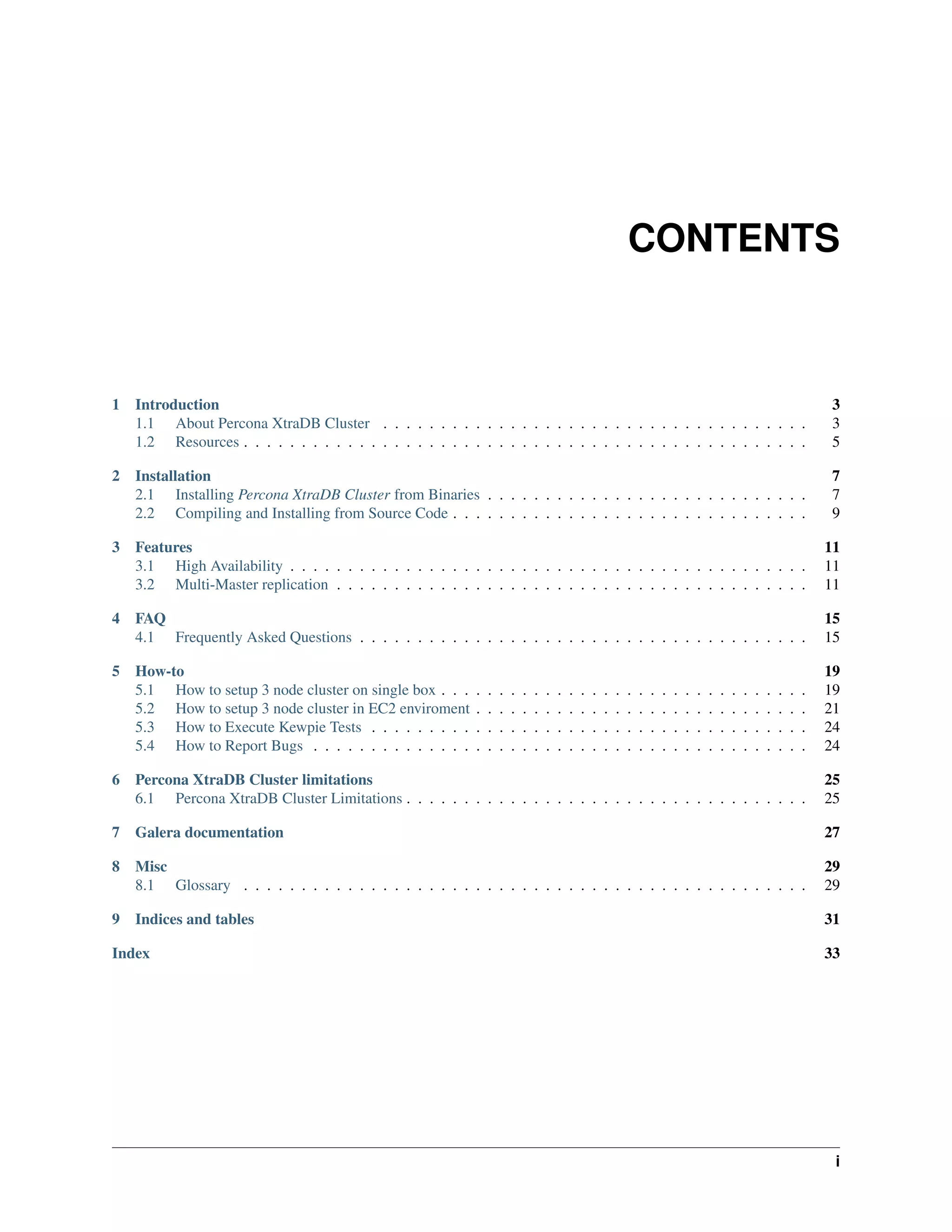 CONTENTS
1 Introduction 3
1.1 About Percona XtraDB Cluster . . . . . . . . . . . . . . . . . . . . . . . . . . . . . . . . . . . . . 3
1.2 Resources . . . . . . . . . . . . . . . . . . . . . . . . . . . . . . . . . . . . . . . . . . . . . . . . . 5
2 Installation 7
2.1 Installing Percona XtraDB Cluster from Binaries . . . . . . . . . . . . . . . . . . . . . . . . . . . . 7
2.2 Compiling and Installing from Source Code . . . . . . . . . . . . . . . . . . . . . . . . . . . . . . . 9
3 Features 11
3.1 High Availability . . . . . . . . . . . . . . . . . . . . . . . . . . . . . . . . . . . . . . . . . . . . . 11
3.2 Multi-Master replication . . . . . . . . . . . . . . . . . . . . . . . . . . . . . . . . . . . . . . . . . 11
4 FAQ 15
4.1 Frequently Asked Questions . . . . . . . . . . . . . . . . . . . . . . . . . . . . . . . . . . . . . . . 15
5 How-to 19
5.1 How to setup 3 node cluster on single box . . . . . . . . . . . . . . . . . . . . . . . . . . . . . . . . 19
5.2 How to setup 3 node cluster in EC2 enviroment . . . . . . . . . . . . . . . . . . . . . . . . . . . . . 21
5.3 How to Execute Kewpie Tests . . . . . . . . . . . . . . . . . . . . . . . . . . . . . . . . . . . . . . 24
5.4 How to Report Bugs . . . . . . . . . . . . . . . . . . . . . . . . . . . . . . . . . . . . . . . . . . . 24
6 Percona XtraDB Cluster limitations 25
6.1 Percona XtraDB Cluster Limitations . . . . . . . . . . . . . . . . . . . . . . . . . . . . . . . . . . . 25
7 Galera documentation 27
8 Misc 29
8.1 Glossary . . . . . . . . . . . . . . . . . . . . . . . . . . . . . . . . . . . . . . . . . . . . . . . . . 29
9 Indices and tables 31
Index 33
i
 