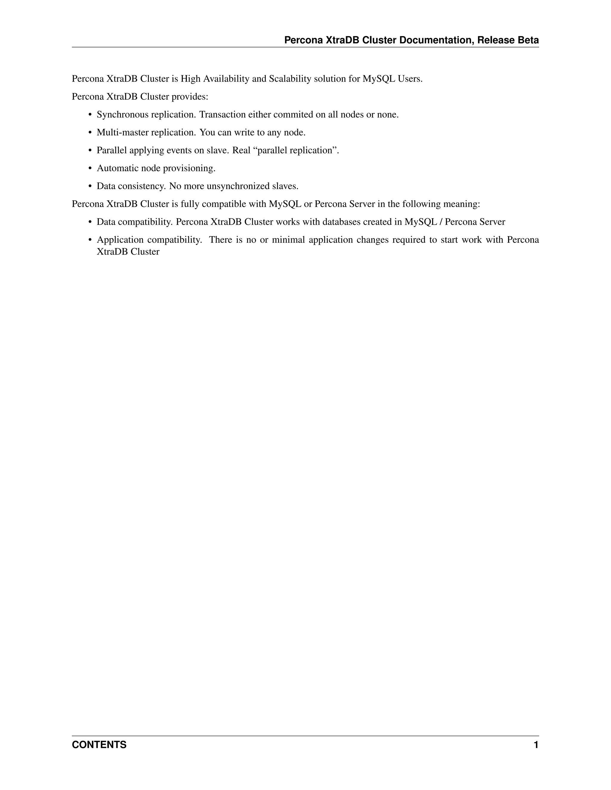 Percona XtraDB Cluster Documentation, Release Beta
Percona XtraDB Cluster is High Availability and Scalability solution for MySQL Users.
Percona XtraDB Cluster provides:
• Synchronous replication. Transaction either commited on all nodes or none.
• Multi-master replication. You can write to any node.
• Parallel applying events on slave. Real “parallel replication”.
• Automatic node provisioning.
• Data consistency. No more unsynchronized slaves.
Percona XtraDB Cluster is fully compatible with MySQL or Percona Server in the following meaning:
• Data compatibility. Percona XtraDB Cluster works with databases created in MySQL / Percona Server
• Application compatibility. There is no or minimal application changes required to start work with Percona
XtraDB Cluster
CONTENTS 1
 