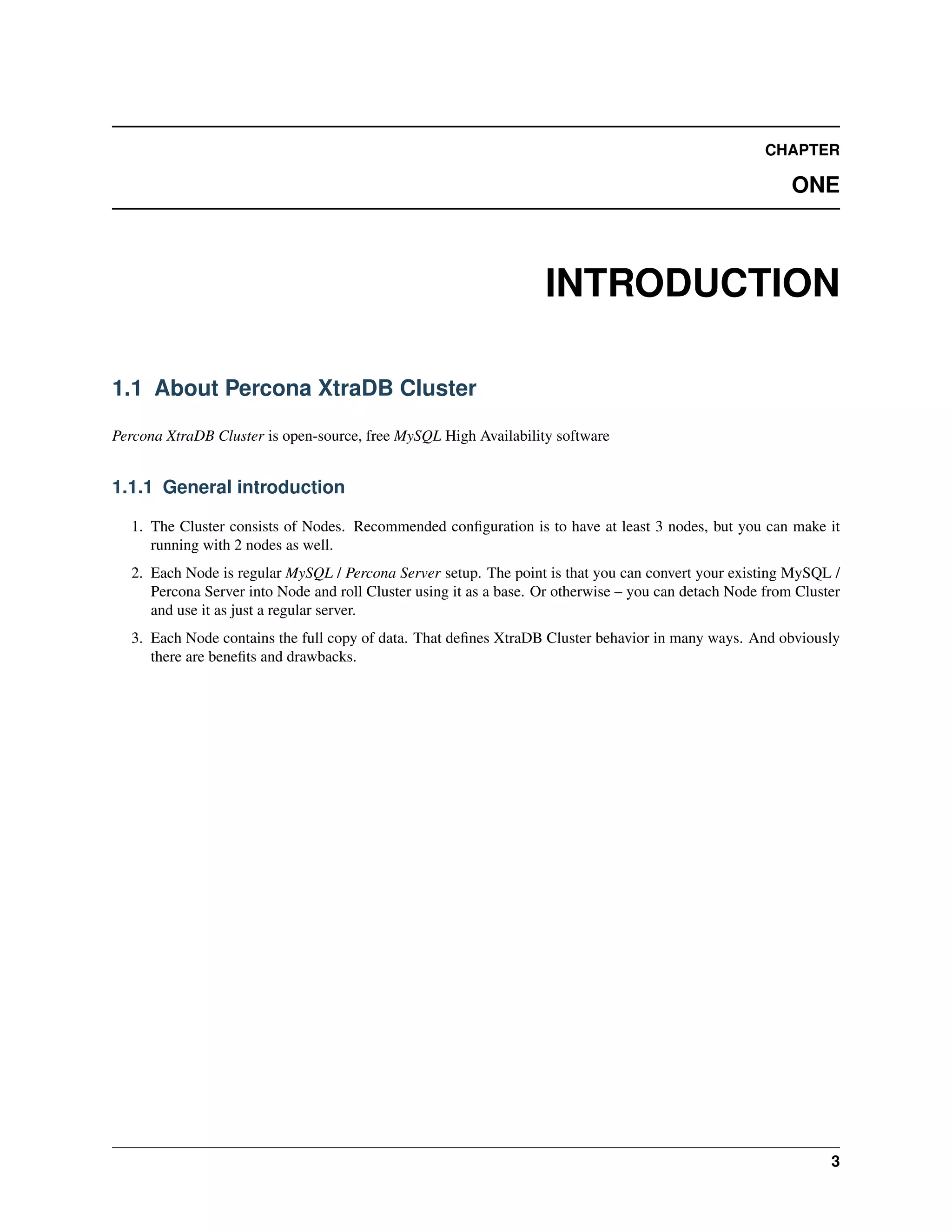 CHAPTER
ONE
INTRODUCTION
1.1 About Percona XtraDB Cluster
Percona XtraDB Cluster is open-source, free MySQL High Availability software
1.1.1 General introduction
1. The Cluster consists of Nodes. Recommended conﬁguration is to have at least 3 nodes, but you can make it
running with 2 nodes as well.
2. Each Node is regular MySQL / Percona Server setup. The point is that you can convert your existing MySQL /
Percona Server into Node and roll Cluster using it as a base. Or otherwise – you can detach Node from Cluster
and use it as just a regular server.
3. Each Node contains the full copy of data. That deﬁnes XtraDB Cluster behavior in many ways. And obviously
there are beneﬁts and drawbacks.
3
 