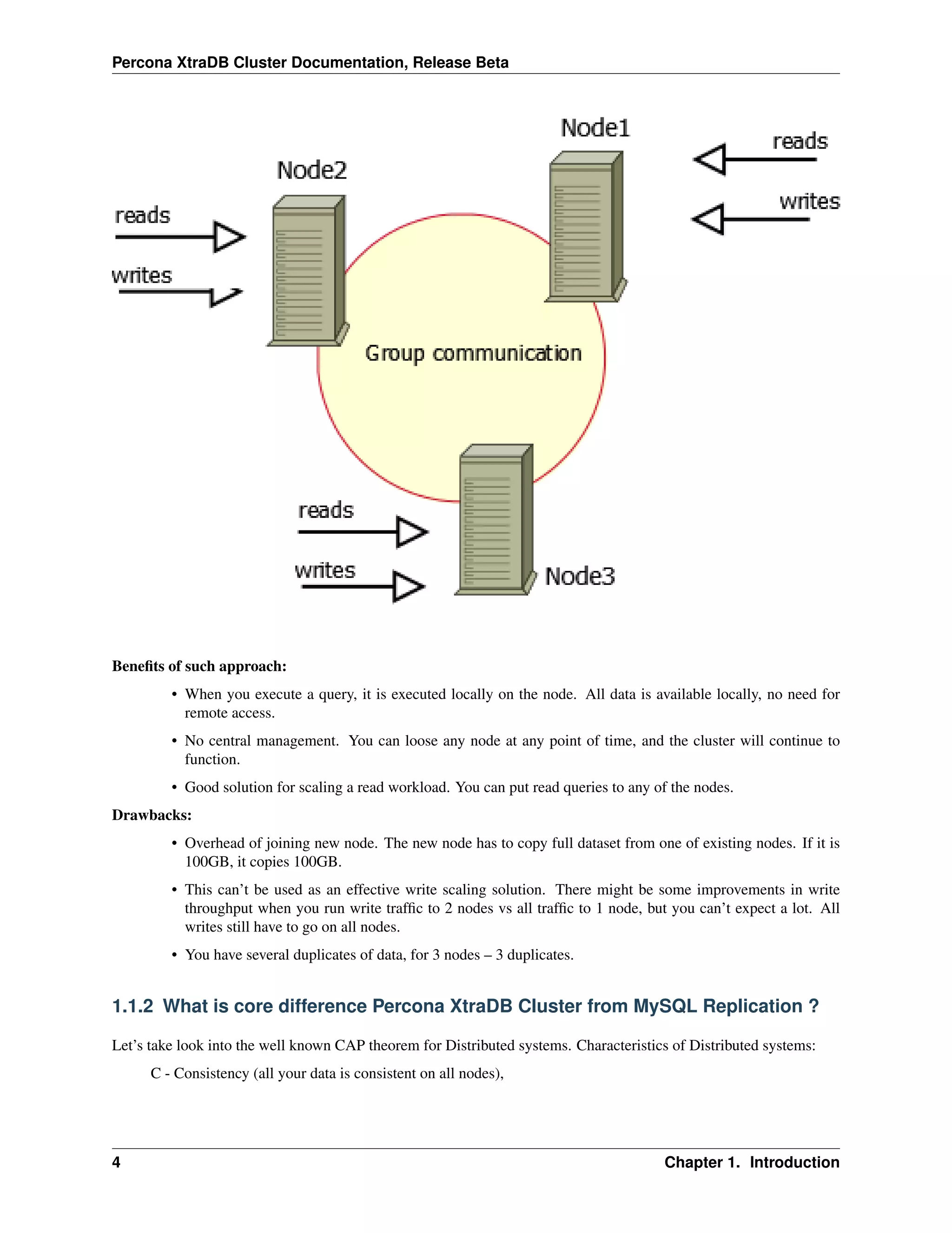 Percona XtraDB Cluster Documentation, Release Beta
Beneﬁts of such approach:
• When you execute a query, it is executed locally on the node. All data is available locally, no need for
remote access.
• No central management. You can loose any node at any point of time, and the cluster will continue to
function.
• Good solution for scaling a read workload. You can put read queries to any of the nodes.
Drawbacks:
• Overhead of joining new node. The new node has to copy full dataset from one of existing nodes. If it is
100GB, it copies 100GB.
• This can’t be used as an effective write scaling solution. There might be some improvements in write
throughput when you run write trafﬁc to 2 nodes vs all trafﬁc to 1 node, but you can’t expect a lot. All
writes still have to go on all nodes.
• You have several duplicates of data, for 3 nodes – 3 duplicates.
1.1.2 What is core difference Percona XtraDB Cluster from MySQL Replication ?
Let’s take look into the well known CAP theorem for Distributed systems. Characteristics of Distributed systems:
C - Consistency (all your data is consistent on all nodes),
4 Chapter 1. Introduction
 