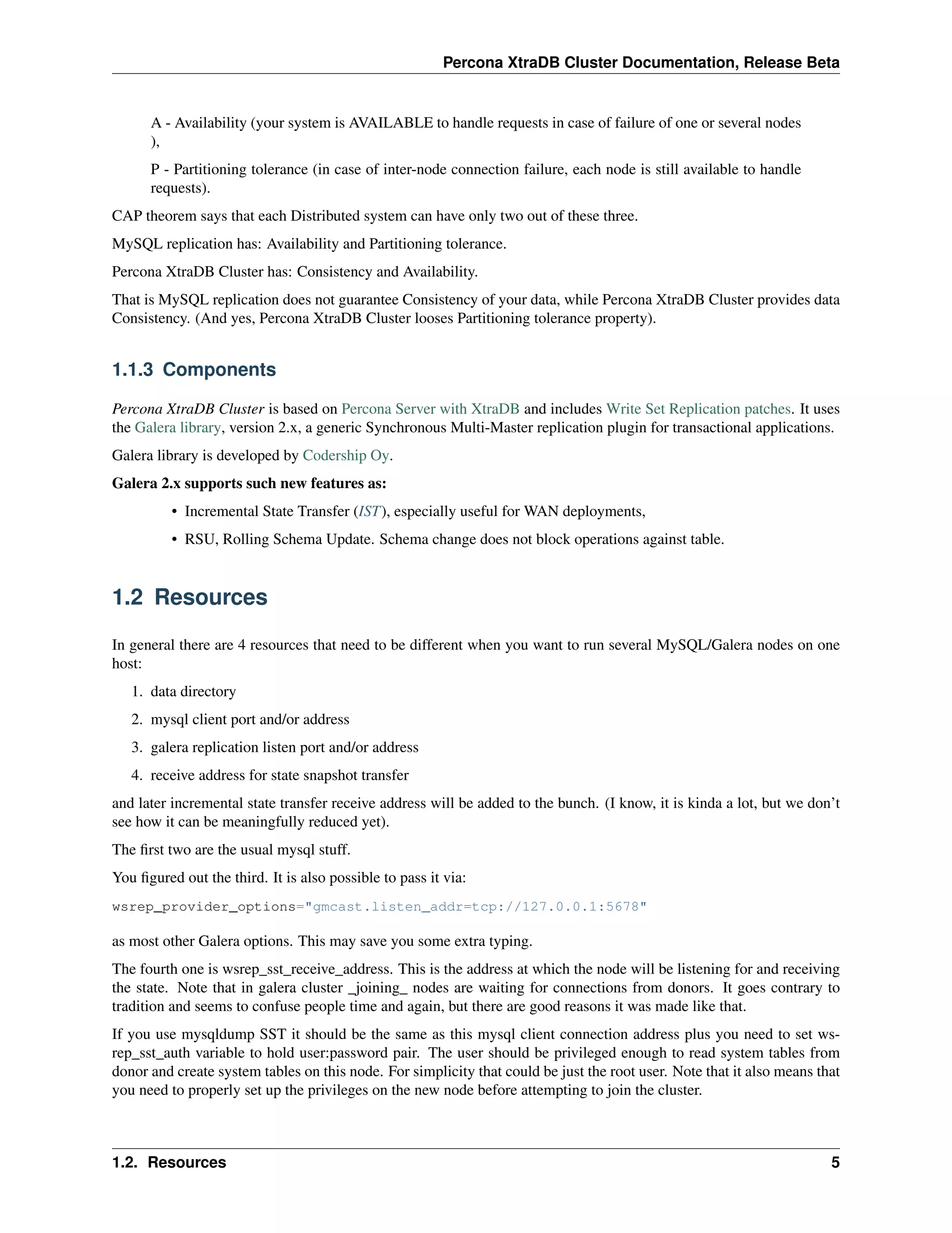 Percona XtraDB Cluster Documentation, Release Beta
A - Availability (your system is AVAILABLE to handle requests in case of failure of one or several nodes
),
P - Partitioning tolerance (in case of inter-node connection failure, each node is still available to handle
requests).
CAP theorem says that each Distributed system can have only two out of these three.
MySQL replication has: Availability and Partitioning tolerance.
Percona XtraDB Cluster has: Consistency and Availability.
That is MySQL replication does not guarantee Consistency of your data, while Percona XtraDB Cluster provides data
Consistency. (And yes, Percona XtraDB Cluster looses Partitioning tolerance property).
1.1.3 Components
Percona XtraDB Cluster is based on Percona Server with XtraDB and includes Write Set Replication patches. It uses
the Galera library, version 2.x, a generic Synchronous Multi-Master replication plugin for transactional applications.
Galera library is developed by Codership Oy.
Galera 2.x supports such new features as:
• Incremental State Transfer (IST), especially useful for WAN deployments,
• RSU, Rolling Schema Update. Schema change does not block operations against table.
1.2 Resources
In general there are 4 resources that need to be different when you want to run several MySQL/Galera nodes on one
host:
1. data directory
2. mysql client port and/or address
3. galera replication listen port and/or address
4. receive address for state snapshot transfer
and later incremental state transfer receive address will be added to the bunch. (I know, it is kinda a lot, but we don’t
see how it can be meaningfully reduced yet).
The ﬁrst two are the usual mysql stuff.
You ﬁgured out the third. It is also possible to pass it via:
wsrep_provider_options="gmcast.listen_addr=tcp://127.0.0.1:5678"
as most other Galera options. This may save you some extra typing.
The fourth one is wsrep_sst_receive_address. This is the address at which the node will be listening for and receiving
the state. Note that in galera cluster _joining_ nodes are waiting for connections from donors. It goes contrary to
tradition and seems to confuse people time and again, but there are good reasons it was made like that.
If you use mysqldump SST it should be the same as this mysql client connection address plus you need to set ws-
rep_sst_auth variable to hold user:password pair. The user should be privileged enough to read system tables from
donor and create system tables on this node. For simplicity that could be just the root user. Note that it also means that
you need to properly set up the privileges on the new node before attempting to join the cluster.
1.2. Resources 5
 