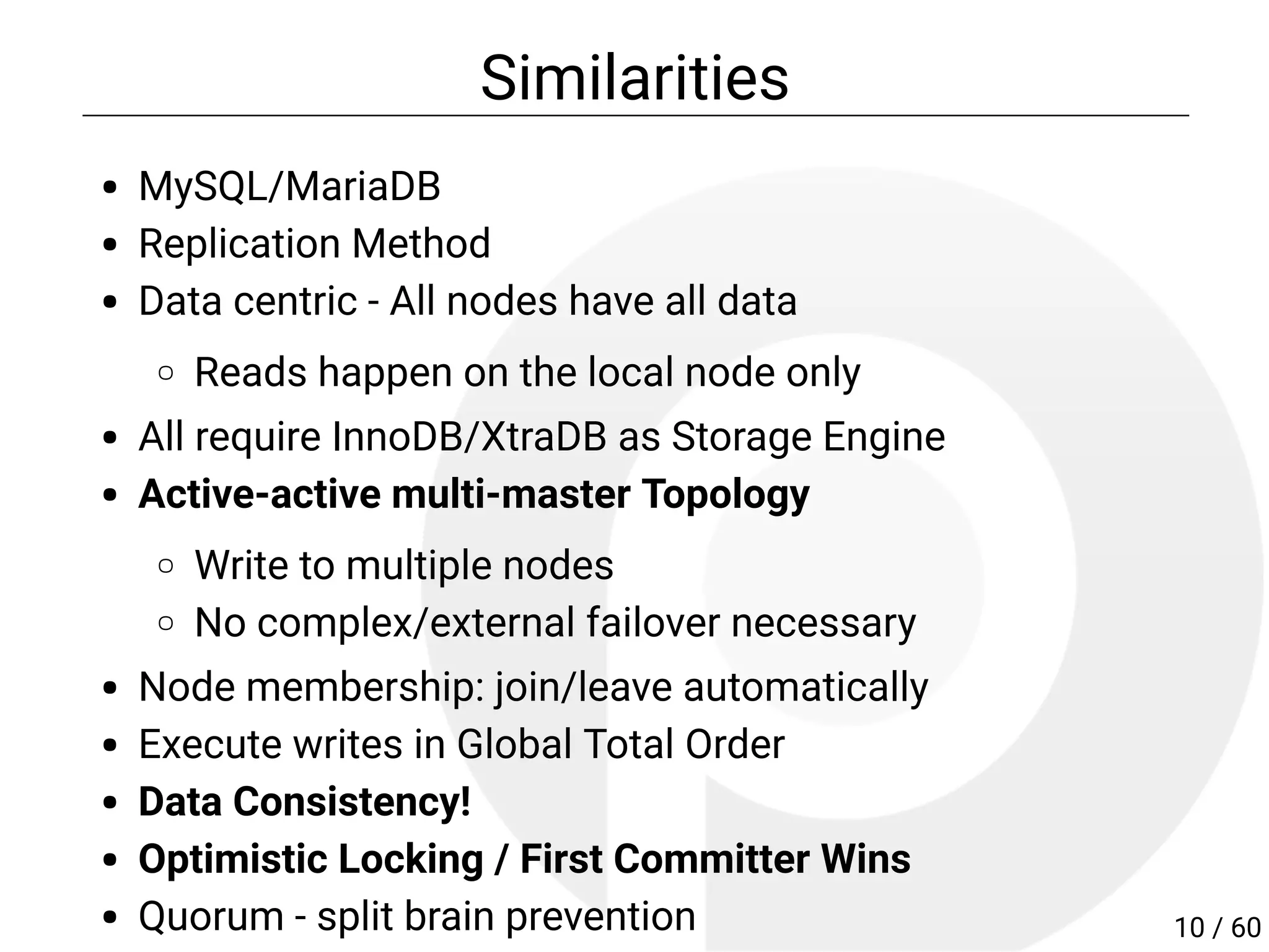 Similarities
MySQL/MariaDB
Replication Method
Data centric - All nodes have all data
Reads happen on the local node only
All require InnoDB/XtraDB as Storage Engine
Active-active multi-master Topology
Write to multiple nodes
No complex/external failover necessary
Node membership: join/leave automatically
Execute writes in Global Total Order
Consistency!
Optimistic Locking / First Committer Wins
Quorum - split brain prevention 10 / 60
 