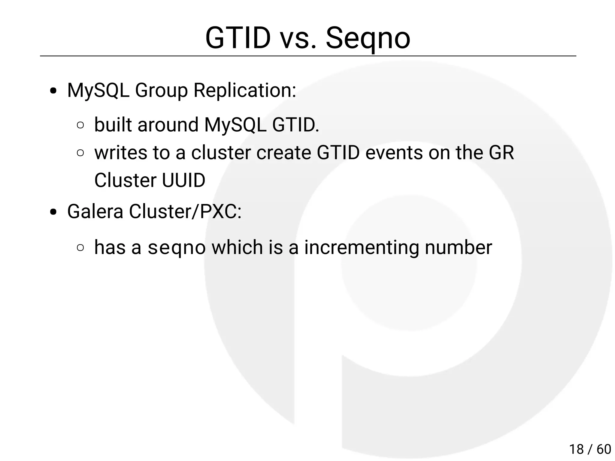 GTID vs. Seqno
MySQL Group Replication:
built around MySQL GTID.
writes to a cluster create GTID events on the GR
Cluster UUID
Galera Cluster/PXC:
has a seqno which is a incrementing number
18 / 60
 