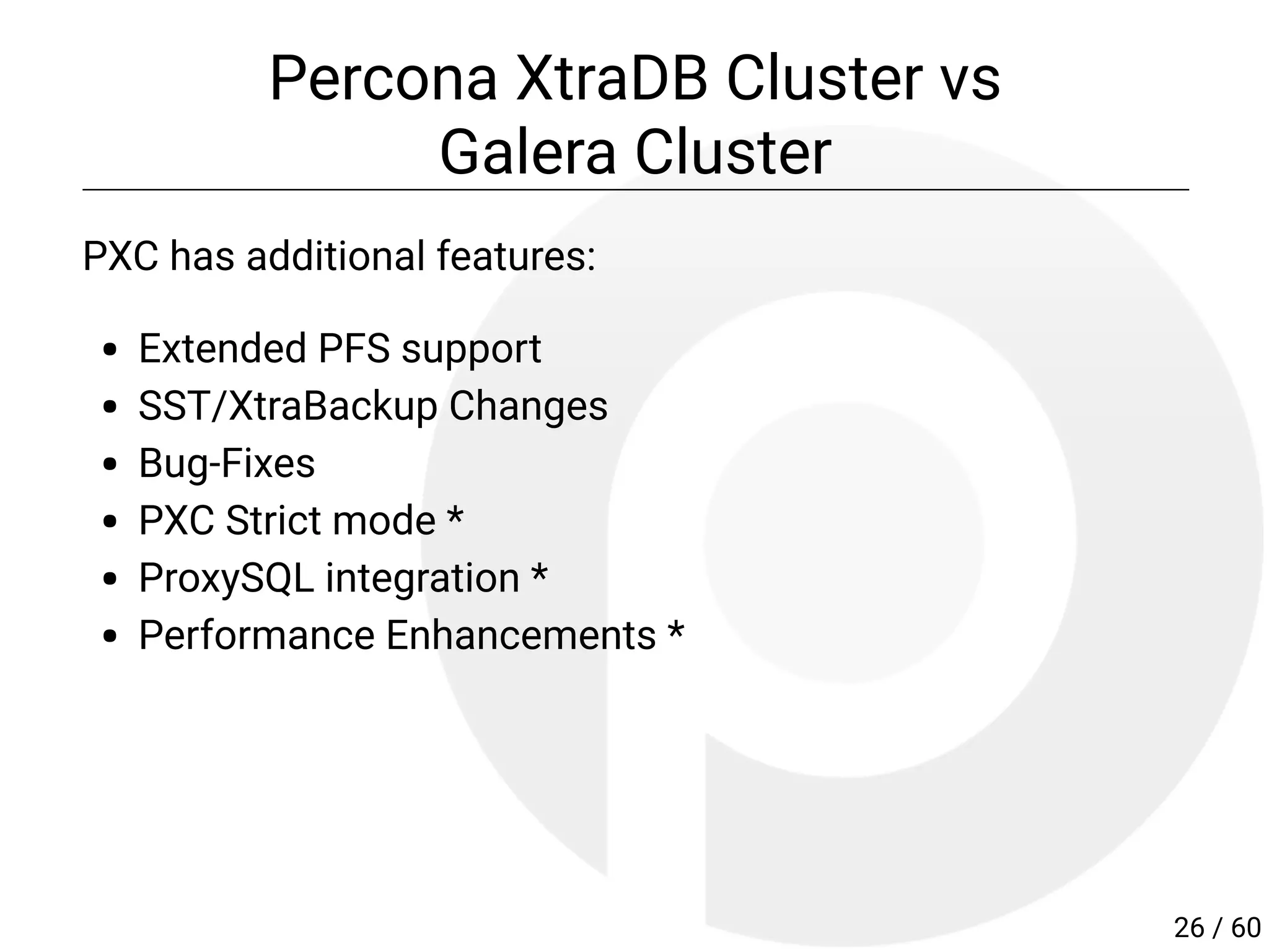 Percona XtraDB Cluster vs
Galera Cluster
PXC has additional features:
Extended PFS support
SST/XtraBackup Changes
Bug-Fixes
PXC Strict mode *
ProxySQL integration *
Performance Enhancements *
26 / 60
 
