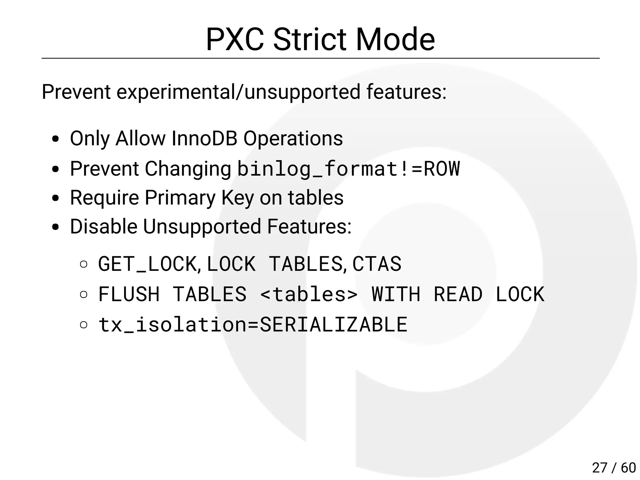 PXC Strict Mode
Prevent experimental/unsupported features:
Only Allow InnoDB Operations
Prevent Changing binlog_format!=ROW
Require Primary Key on tables
Disable Unsupported Features:
GET_LOCK, LOCK TABLES, CTAS
FLUSH TABLES <tables> WITH READ LOCK
tx_isolation=SERIALIZABLE
27 / 60
 