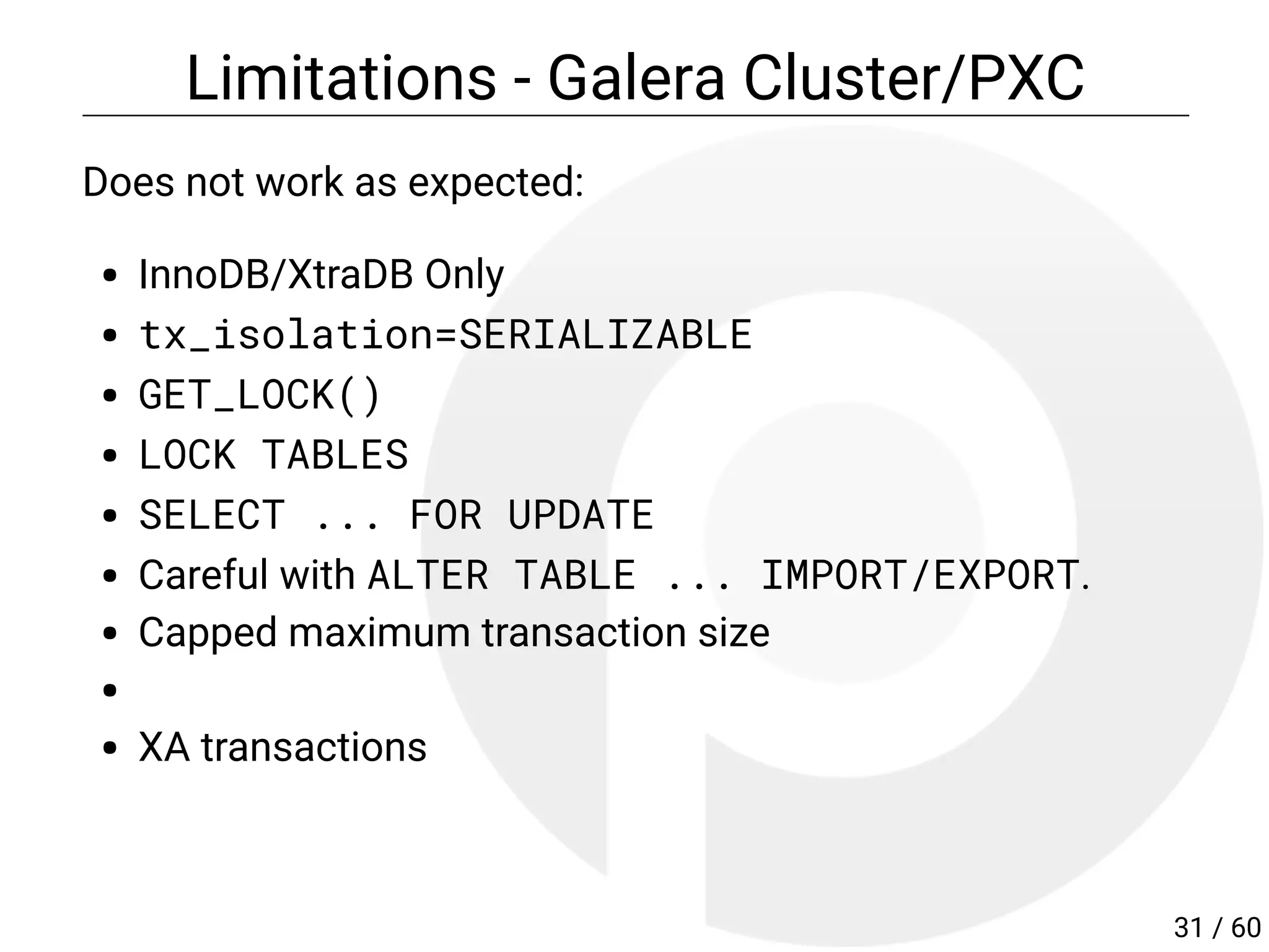 Limitations - Galera Cluster/PXC
Does not work as expected:
InnoDB/XtraDB Only
tx_isolation=SERIALIZABLE
GET_LOCK()
LOCK TABLES
SELECT ... FOR UPDATE
Careful with ALTER TABLE ... IMPORT/EXPORT.
Capped maximum transaction size
XA transactions
31 / 60
 