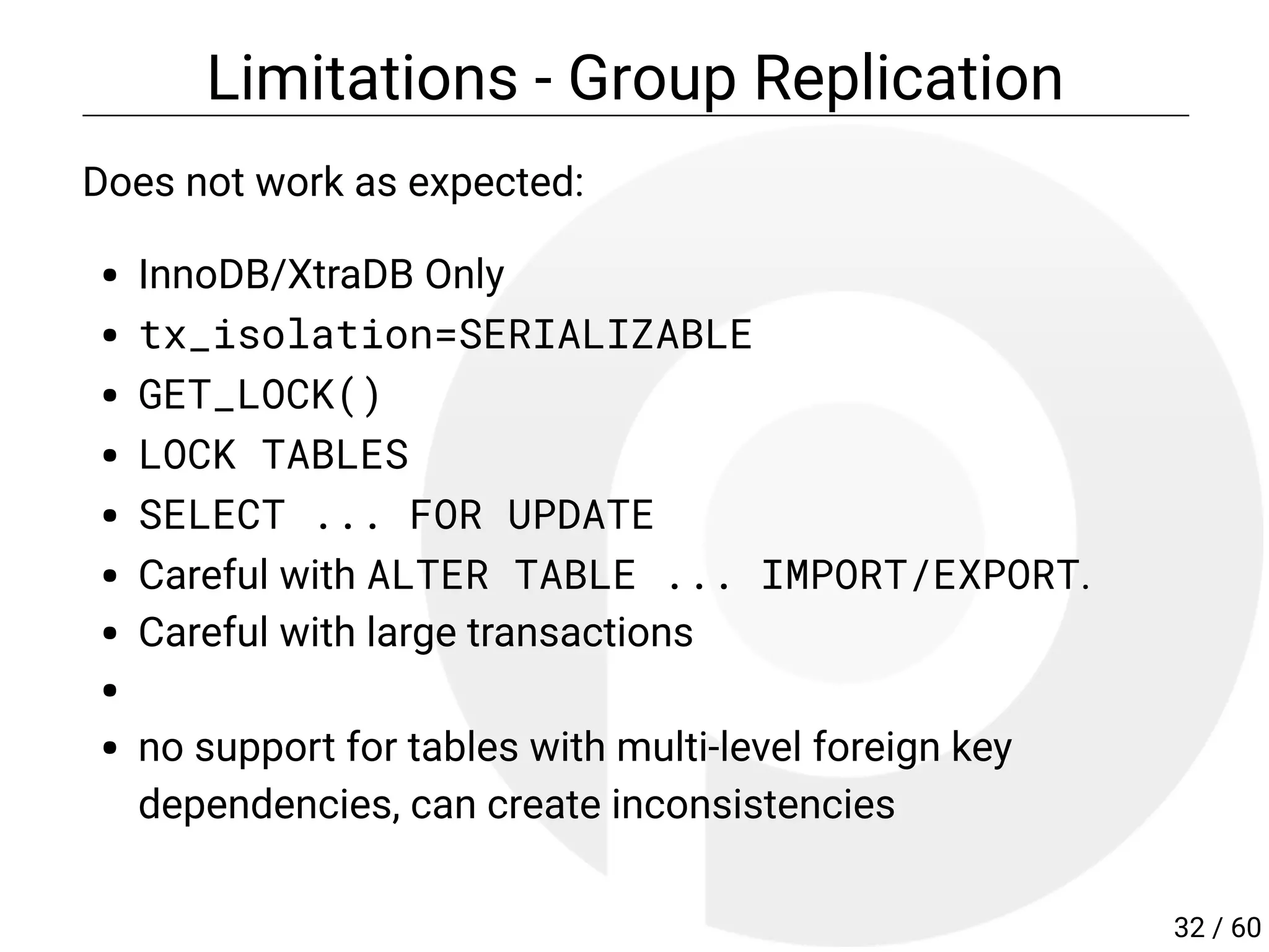 Limitations - Group Replication
Does not work as expected:
InnoDB/XtraDB Only
tx_isolation=SERIALIZABLE
GET_LOCK()
LOCK TABLES
SELECT ... FOR UPDATE
Careful with ALTER TABLE ... IMPORT/EXPORT.
Careful with large transactions
no support for tables with multi-level foreign key
dependencies, can create inconsistencies
32 / 60
 