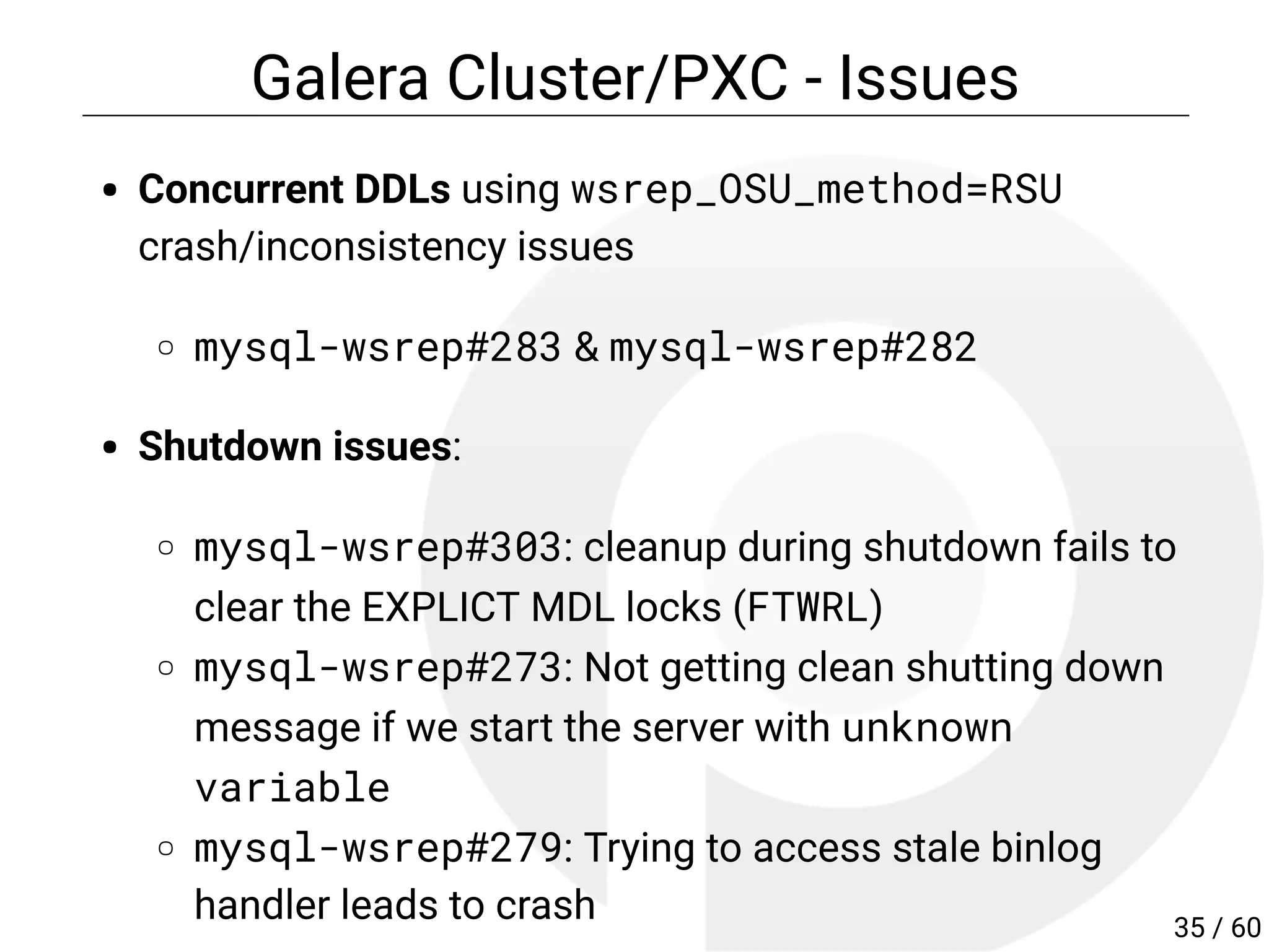 Galera Cluster/PXC - Issues
Concurrent DDLs using wsrep_OSU_method=RSU
crash/inconsistency issues
mysql-wsrep#283 & mysql-wsrep#282
Shutdown issues:
mysql-wsrep#303: cleanup during shutdown fails to
clear the EXPLICT MDL locks (FTWRL)
mysql-wsrep#273: Not getting clean shutting down
message if we start the server with unknown
variable
mysql-wsrep#279: Trying to access stale binlog
handler leads to crash 35 / 60
 