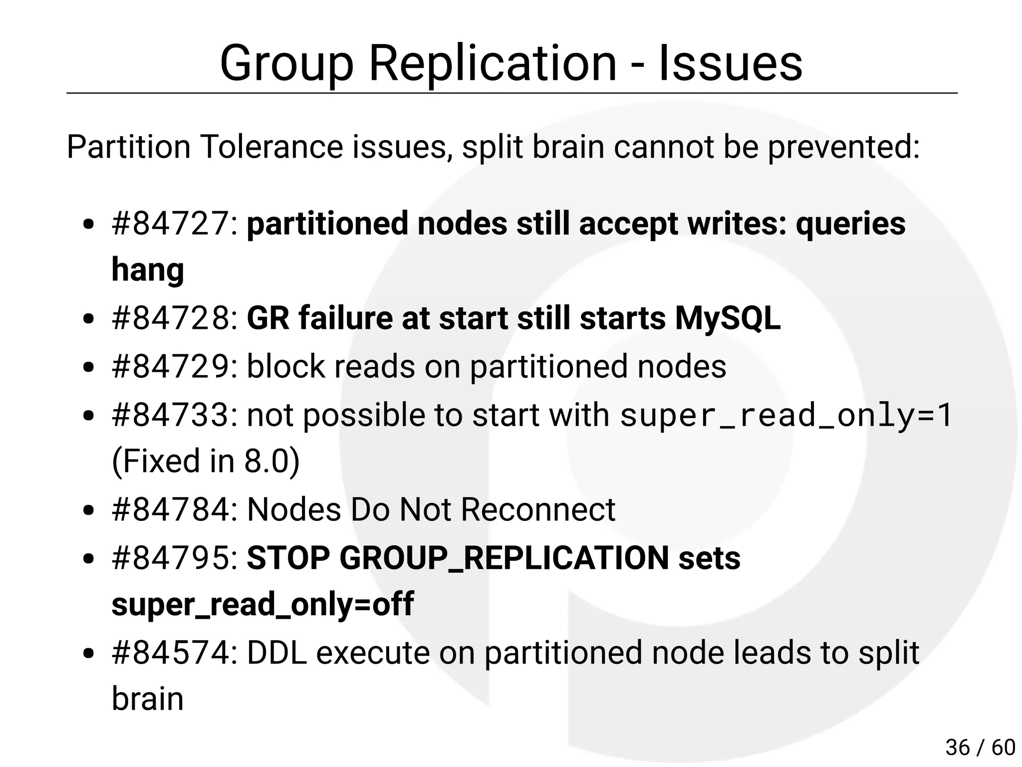 Group Replication - Issues
Partition Tolerance issues, split brain cannot be prevented:
#84727: partitioned nodes still accept writes: queries
hang
#84728: GR failure at start still starts MySQL
#84729: block reads on partitioned nodes
#84733: not possible to start with super_read_only=1
(Fixed in 8.0)
#84784: Nodes Do Not Reconnect
#84795: STOP GROUP_REPLICATION sets
super_read_only=off
#84574: DDL execute on partitioned node leads to split
brain
36 / 60
 