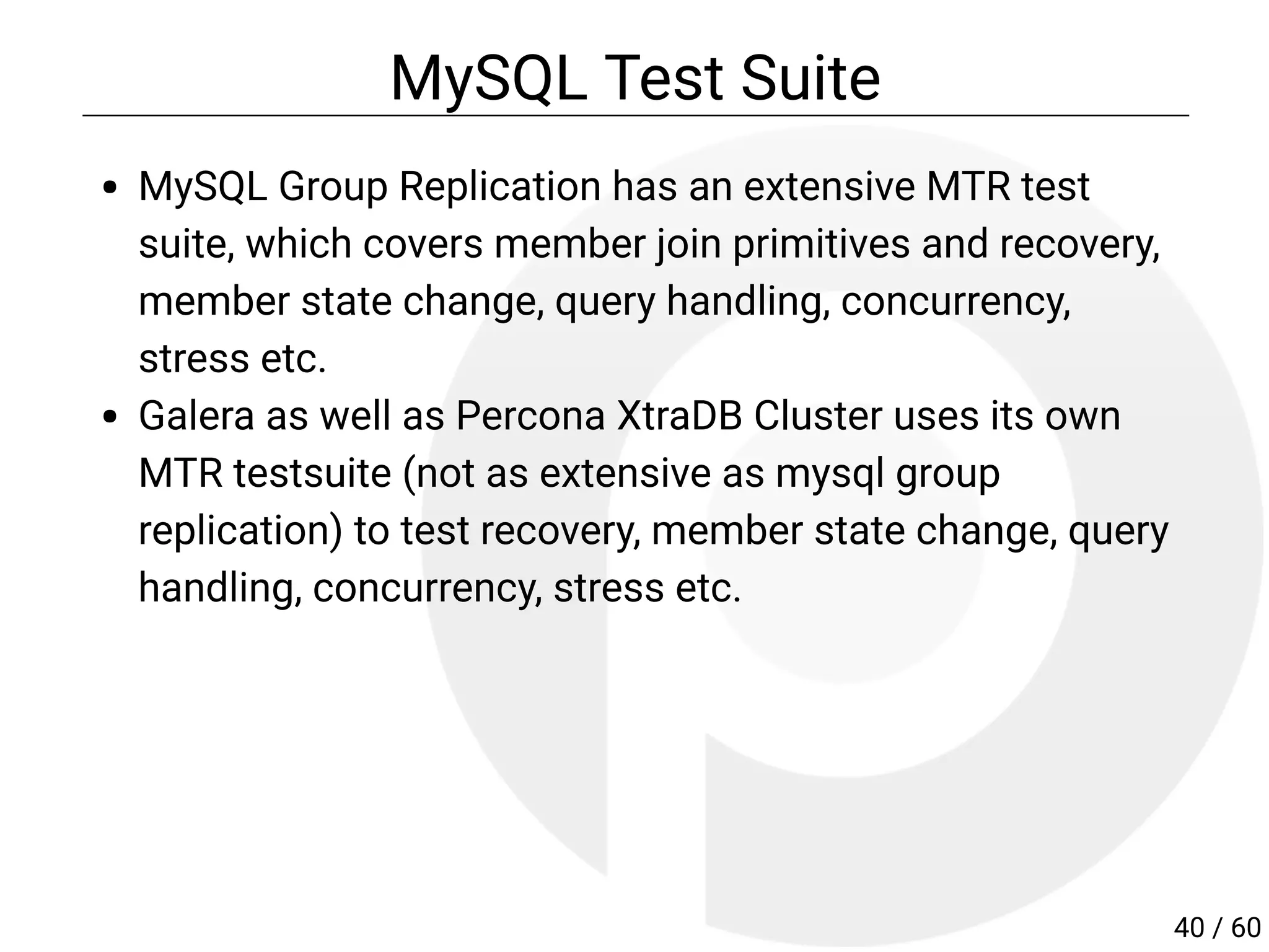 MySQL Test Suite
MySQL Group Replication has an extensive MTR test
suite, which covers member join primitives and recovery,
member state change, query handling, concurrency,
stress etc.
Galera as well as Percona XtraDB Cluster uses its own
MTR testsuite (not as extensive as mysql group
replication) to test recovery, member state change, query
handling, concurrency, stress etc.
40 / 60
 