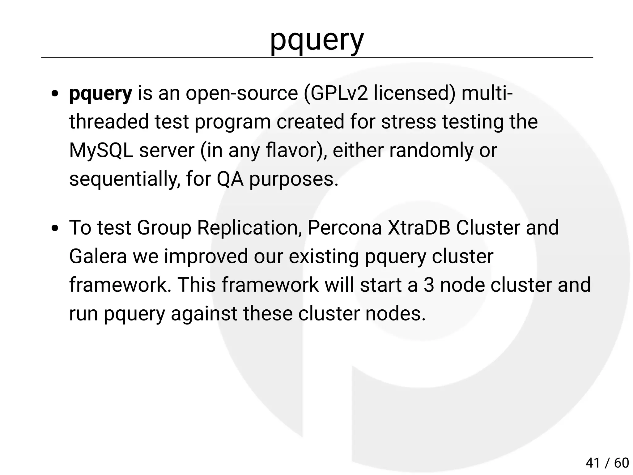 pquery
pquery is an open-source (GPLv2 licensed) multi-
threaded test program created for stress testing the
MySQL server (in any avor), either randomly or
sequentially, for QA purposes.
To test Group Replication, Percona XtraDB Cluster and
Galera we improved our existing pquery cluster
framework. This framework will start a 3 node cluster and
run pquery against these cluster nodes.
41 / 60
 