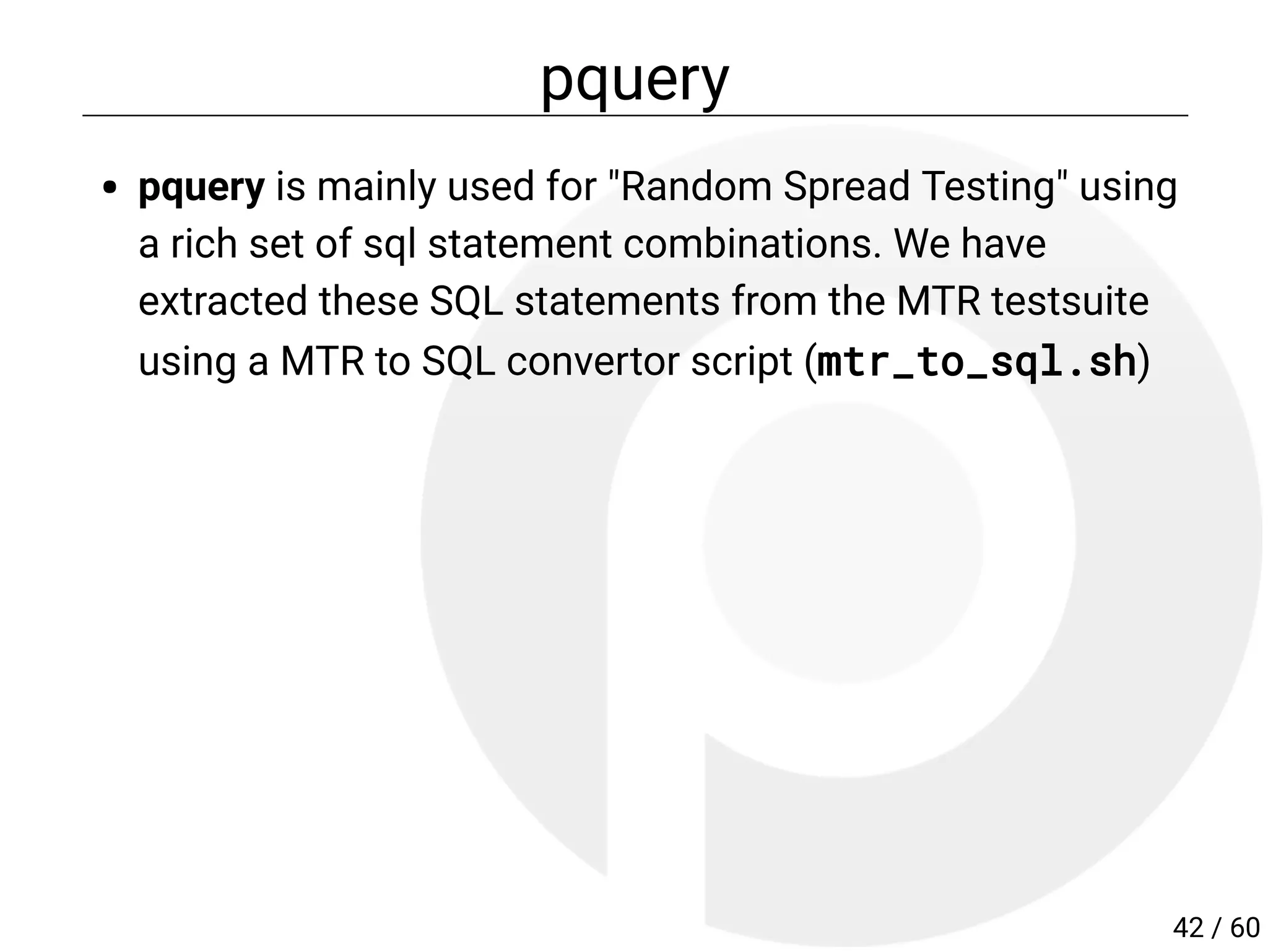 pquery
pquery is mainly used for "Random Spread Testing" using
a rich set of sql statement combinations. We have
extracted these SQL statements from the MTR testsuite
using a MTR to SQL convertor script (mtr_to_sql.sh)
42 / 60
 
