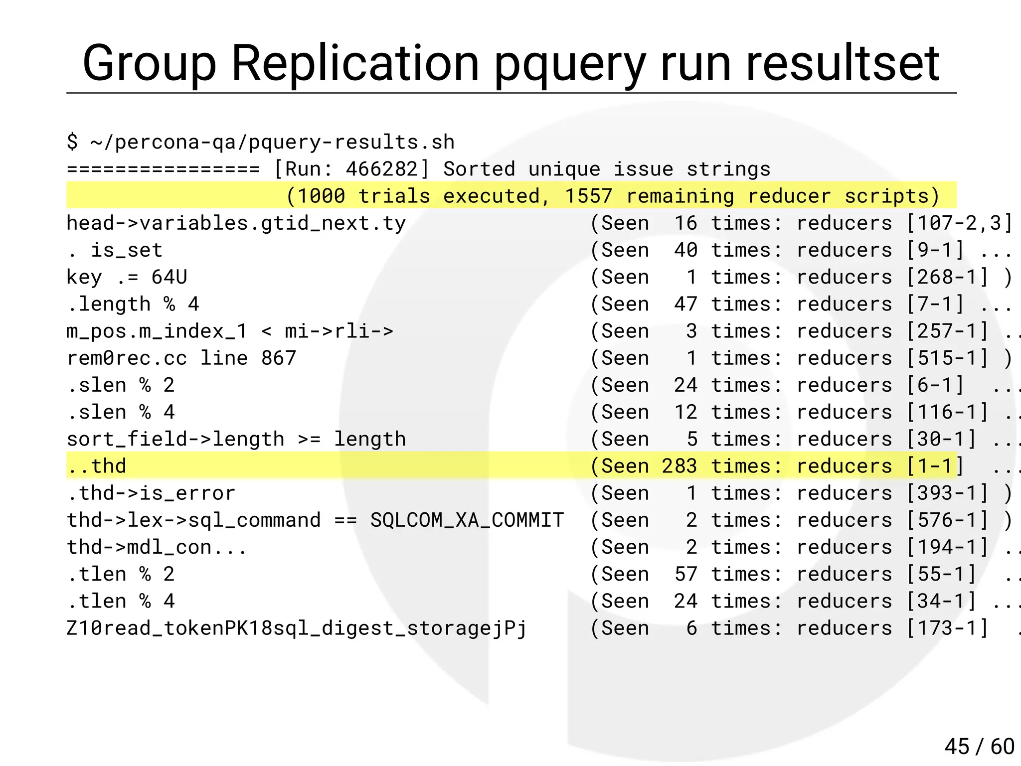 Group Replication pquery run resultset
$ ~/percona-qa/pquery-results.sh
================ [Run: 466282] Sorted unique issue strings
(1000 trials executed, 1557 remaining reducer scripts)
head->variables.gtid_next.ty (Seen 16 times: reducers [107-2,3]
. is_set (Seen 40 times: reducers [9-1] ...
key .= 64U (Seen 1 times: reducers [268-1] )
.length % 4 (Seen 47 times: reducers [7-1] ...
m_pos.m_index_1 < mi->rli-> (Seen 3 times: reducers [257-1] ..
rem0rec.cc line 867 (Seen 1 times: reducers [515-1] )
.slen % 2 (Seen 24 times: reducers [6-1] ...
.slen % 4 (Seen 12 times: reducers [116-1] ..
sort_field->length >= length (Seen 5 times: reducers [30-1] ...
..thd (Seen 283 times: reducers [1-1] ...
.thd->is_error (Seen 1 times: reducers [393-1] )
thd->lex->sql_command == SQLCOM_XA_COMMIT (Seen 2 times: reducers [576-1] )
thd->mdl_con... (Seen 2 times: reducers [194-1] ..
.tlen % 2 (Seen 57 times: reducers [55-1] ..
.tlen % 4 (Seen 24 times: reducers [34-1] ...
Z10read_tokenPK18sql_digest_storagejPj (Seen 6 times: reducers [173-1] .
45 / 60
 