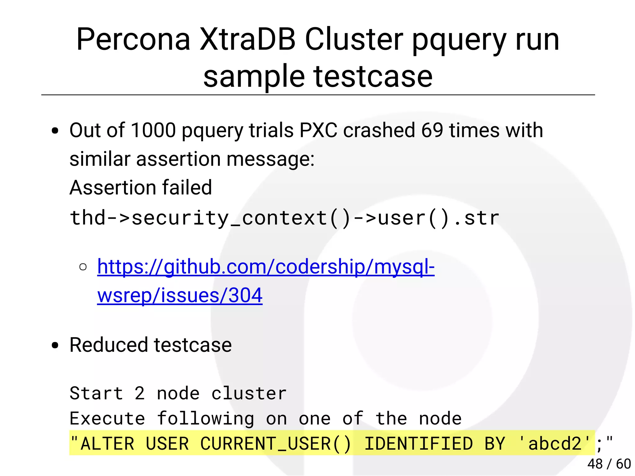 Percona XtraDB Cluster pquery run
sample testcase
Out of 1000 pquery trials PXC crashed 69 times with
similar assertion message:
Assertion failed
thd->security_context()->user().str
https://github.com/codership/mysql-
wsrep/issues/304
Reduced testcase
Start 2 node cluster
Execute following on one of the node
"ALTER USER CURRENT_USER() IDENTIFIED BY 'abcd2';"
48 / 60
 