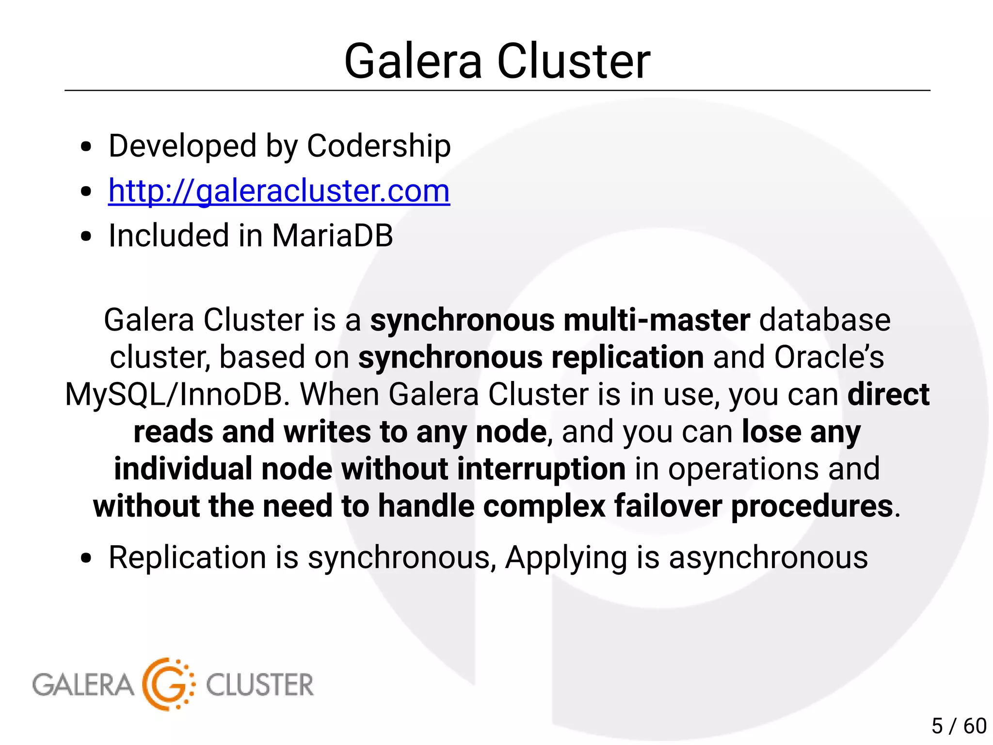 Galera Cluster
Developed by Codership
http://galeracluster.com
Included in MariaDB
Galera Cluster is a synchronous multi-master database
cluster, based on synchronous replication and Oracle’s
MySQL/InnoDB. When Galera Cluster is in use, you can direct
reads and writes to any node, and you can lose any
individual node without interruption in operations and
without the need to handle complex failover procedures.
Replication is synchronous, Applying is asynchronous
5 / 60
 