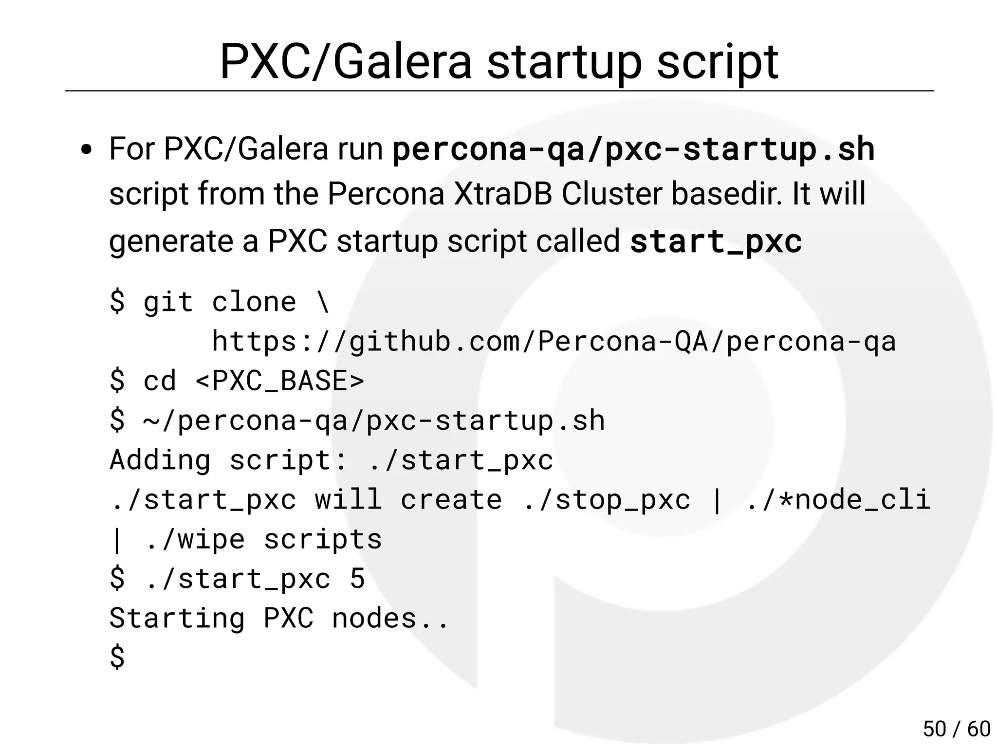 PXC/Galera startup script
For PXC/Galera run percona-qa/pxc-startup.sh
script from the Percona XtraDB Cluster basedir. It will
generate a PXC startup script called start_pxc
$ git clone 
https://github.com/Percona-QA/percona-qa
$ cd <PXC_BASE>
$ ~/percona-qa/pxc-startup.sh
Adding script: ./start_pxc
./start_pxc will create ./stop_pxc | ./*node_cli
| ./wipe scripts
$ ./start_pxc 5
Starting PXC nodes..
$
50 / 60
 