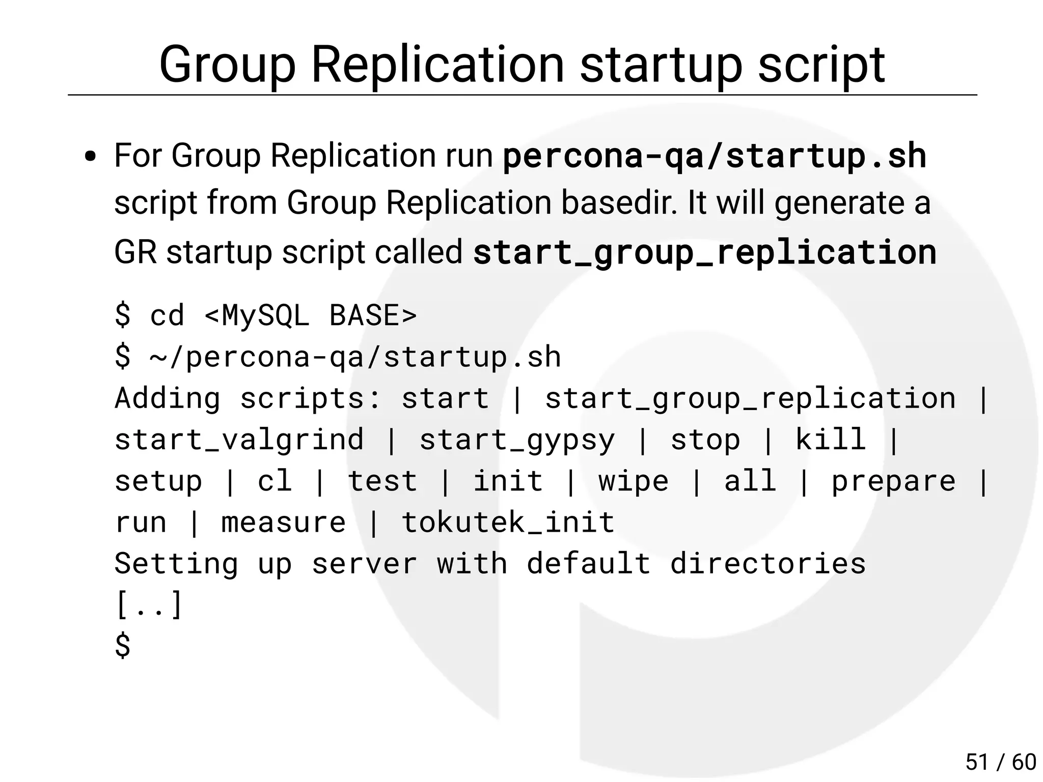 Group Replication startup script
For Group Replication run percona-qa/startup.sh
script from Group Replication basedir. It will generate a
GR startup script called start_group_replication
$ cd <MySQL BASE>
$ ~/percona-qa/startup.sh
Adding scripts: start | start_group_replication |
start_valgrind | start_gypsy | stop | kill |
setup | cl | test | init | wipe | all | prepare |
run | measure | tokutek_init
Setting up server with default directories
[..]
$
51 / 60
 