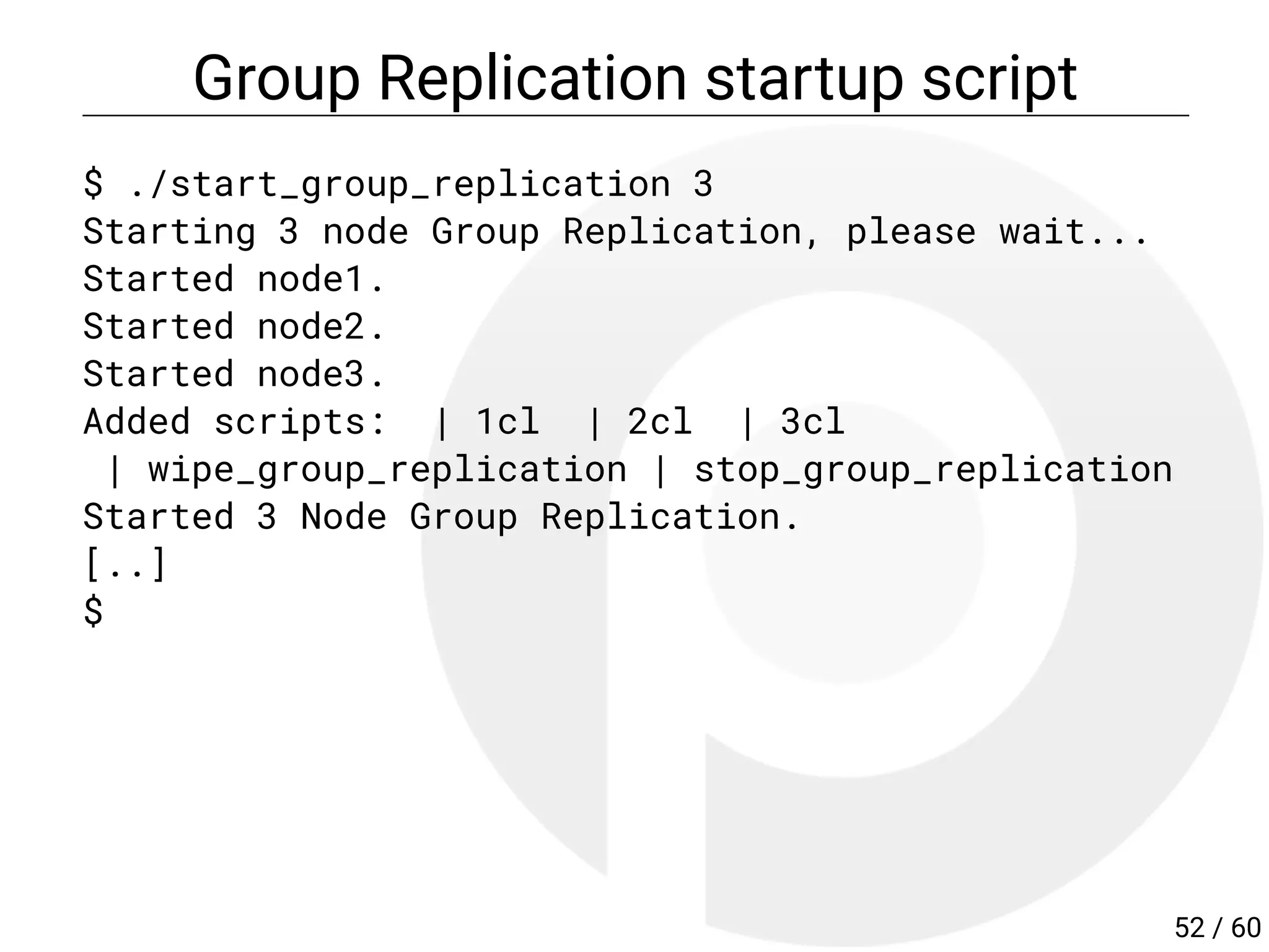 Group Replication startup script
$ ./start_group_replication 3
Starting 3 node Group Replication, please wait...
Started node1.
Started node2.
Started node3.
Added scripts: | 1cl | 2cl | 3cl
| wipe_group_replication | stop_group_replication
Started 3 Node Group Replication.
[..]
$
52 / 60
 